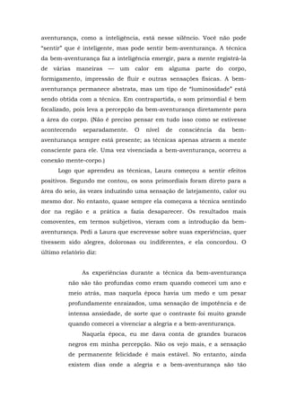 aventurança, como a inteligência, está nesse silêncio. Você não pode
“sentir” que é inteligente, mas pode sentir bem-aventurança. A técnica
da bem-aventurança faz a inteligência emergir, para a mente registrá-la
de várias maneiras — um calor em alguma parte do corpo,
formigamento, impressão de fluir e outras sensações físicas. A bem-
aventurança permanece abstrata, mas um tipo de “luminosidade” está
sendo obtida com a técnica. Em contrapartida, o som primordial é bem
focalizado, pois leva a percepção da bem-aventurança diretamente para
a área do corpo. (Não é preciso pensar em tudo isso como se estivesse
acontecendo separadamente. O nível de consciência da bem-
aventurança sempre está presente; as técnicas apenas atraem a mente
consciente para ele. Uma vez vivenciada a bem-aventurança, ocorreu a
conexão mente-corpo.)
Logo que aprendeu as técnicas, Laura começou a sentir efeitos
positivos. Segundo me contou, os sons primordiais foram direto para a
área do seio, às vezes induzindo uma sensação de latejamento, calor ou
mesmo dor. No entanto, quase sempre ela começava a técnica sentindo
dor na região e a prática a fazia desaparecer. Os resultados mais
comoventes, em termos subjetivos, vieram com a introdução da bem-
aventurança. Pedi a Laura que escrevesse sobre suas experiências, quer
tivessem sido alegres, dolorosas ou indiferentes, e ela concordou. O
último relatório diz:
As experiências durante a técnica da bem-aventurança
não são tão profundas como eram quando comecei um ano e
meio atrás, mas naquela época havia um medo e um pesar
profundamente enraizados, uma sensação de impotência e de
intensa ansiedade, de sorte que o contraste foi muito grande
quando comecei a vivenciar a alegria e a bem-aventurança.
Naquela época, eu me dava conta de grandes buracos
negros em minha percepção. Não os vejo mais, e a sensação
de permanente felicidade é mais estável. No entanto, ainda
existem dias onde a alegria e a bem-aventurança são tão
 