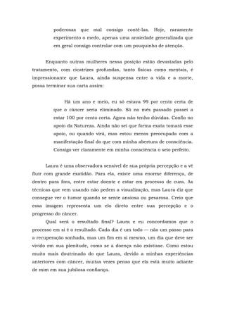 poderosas que mal consigo contê-las. Hoje, raramente
experimento o medo, apenas uma ansiedade generalizada que
em geral consigo controlar com um pouquinho de atenção.
Enquanto outras mulheres nessa posição estão devastadas pelo
tratamento, com cicatrizes profundas, tanto físicas como mentais, é
impressionante que Laura, ainda suspensa entre a vida e a morte,
possa terminar sua carta assim:
Há um ano e meio, eu só estava 99 por cento certa de
que o câncer seria eliminado. Só no mês passado passei a
estar 100 por cento certa. Agora não tenho dúvidas. Confio no
apoio da Natureza. Ainda não sei que forma exata tomará esse
apoio, ou quando virá, mas estou menos preocupada com a
manifestação final do que com minha abertura de consciência.
Consigo ver claramente em minha consciência o seio perfeito.
Laura é uma observadora sensível de sua própria percepção e a vê
fluir com grande exatidão. Para ela, existe uma enorme diferença, de
dentro para fora, entre estar doente e estar em processo de cura. As
técnicas que vem usando não pedem a visualização, mas Laura diz que
consegue ver o tumor quando se sente ansiosa ou pesarosa. Creio que
essa imagem representa um elo direto entre sua percepção e o
progresso do câncer.
Qual será o resultado final? Laura e eu concordamos que o
processo em si é o resultado. Cada dia é um todo — não um passo para
a recuperação sonhada, mas um fim em si mesmo, um dia que deve ser
vivido em sua plenitude, como se a doença não existisse. Como estou
muito mais doutrinado do que Laura, devido a minhas experiências
anteriores com câncer, muitas vezes penso que ela está muito adiante
de mim em sua jubilosa confiança.
 