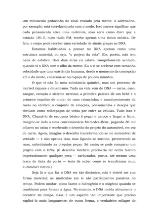 um minúsculo pedacinho do sinal enviado pela mente. A adrenalina,
por exemplo, está correlacionada com o medo. Isso parece significar que
cada pensamento ativa uma molécula, mas seria como dizer que a
estação 101.5, num rádio FM, recebe apenas uma única música. De
fato, o corpo pode receber uma variedade de sinais graças ao DNA.
Estamos habituados a pensar no DNA apenas como uma
estrutura material, ou seja, “o projeto da vida”. Ele, porém, não tem
nada de estático. Dois dias atrás eu estava tranquilamente sentado,
quando vi o DNA com o olho da mente. Eu o vi se acelerar com tamanha
velocidade que uma existência humana, desde o momento da concepção
até o da morte, encaixou-se no espaço de poucos minutos.
O que vi não foi uma substância química, mas um processo de
incrível riqueza e dinamismo. Tudo na vida vem do DNA — carne, osso,
sangue, coração e sistema nervoso; a primeira palavra de um bebê e o
primeiro impulso de andar de uma criancinha; o amadurecimento da
razão no cérebro; o conjunto de emoções, pensamentos e desejos que
cintilam como relâmpagos de verão por entre as células. Tudo isso é
DNA. Chamá-lo de esquema básico é pegar o caroço e largar a fruta.
Imagine-se indo a uma concessionária Mercedes-Benz, pagando 30 mil
dólares no caixa e recebendo o desenho do projeto do automóvel, em vez
do carro. Agora, imagine o desenho transformando-se no automóvel de
verdade — e não apenas isso, mas ligando-se sozinho, percorrendo as
ruas, substituindo as próprias peças. Só assim se pode comparar um
projeto com o DNA. (O desenho também precisaria ter outro talento
impressionante: qualquer peça — carburador, pneus, até mesmo uma
lasca de tinta da porta — teria de saber como se transformar num
automóvel inteiro.)
Seja lá o que faz o DNA ser tão dinâmico, não é visível em sua
forma material; as moléculas em si são participantes passivos no
tempo. Podem mudar, como fazem o hidrogênio e o oxigênio quando se
combinam para formar a água. No entanto, o DNA molda ativamente o
decorrer do tempo. Esse é um aspecto tão importante que preciso
explicá-lo mais longamente; de outra forma, o verdadeiro milagre do
 