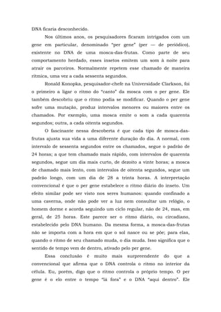 DNA ficaria desconhecido.
Nos últimos anos, os pesquisadores ficaram intrigados com um
gene em particular, denominado “per gene” (per — de periódico),
existente no DNA de uma mosca-das-frutas. Como parte de seu
comportamento herdado, esses insetos emitem um som à noite para
atrair os parceiros. Normalmente repetem esse chamado de maneira
rítmica, uma vez a cada sessenta segundos.
Ronald Konopka, pesquisador-chefe na Universidade Clarkson, foi
o primeiro a ligar o ritmo do “canto” da mosca com o per gene. Ele
também descobriu que o ritmo podia se modificar. Quando o per gene
sofre uma mutação, produz intervalos menores ou maiores entre os
chamados. Por exemplo, uma mosca emite o som a cada quarenta
segundos; outra, a cada oitenta segundos.
O fascinante nessa descoberta é que cada tipo de mosca-das-
frutas ajusta sua vida a uma diferente duração do dia. A normal, com
intervalo de sessenta segundos entre os chamados, segue o padrão de
24 horas; a que tem chamado mais rápido, com intervalos de quarenta
segundos, segue um dia mais curto, de dezoito a vinte horas; a mosca
de chamado mais lento, com intervalos de oitenta segundos, segue um
padrão longo, com um dia de 28 a trinta horas. A interpretação
convencional é que o per gene estabelece o ritmo diário do inseto. Um
efeito similar pode ser visto nos seres humanos: quando confinado a
uma caverna, onde não pode ver a luz nem consultar um relógio, o
homem dorme e acorda seguindo um ciclo regular, não de 24, mas, em
geral, de 25 horas. Este parece ser o ritmo diário, ou circadiano,
estabelecido pelo DNA humano. Da mesma forma, a mosca-das-frutas
não se importa com a hora em que o sol nasce ou se põe; para elas,
quando o ritmo de seu chamado muda, o dia muda. Isso significa que o
sentido de tempo vem de dentro, ativado pelo per gene.
Essa conclusão é muito mais surpreendente do que a
convencional que afirma que o DNA controla o ritmo no interior da
célula. Eu, porém, digo que o ritmo controla o próprio tempo. O per
gene é o elo entre o tempo “lá fora” e o DNA “aqui dentro”. Ele
 