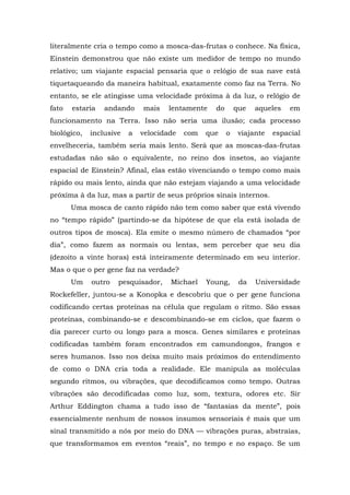 literalmente cria o tempo como a mosca-das-frutas o conhece. Na física,
Einstein demonstrou que não existe um medidor de tempo no mundo
relativo; um viajante espacial pensaria que o relógio de sua nave está
tiquetaqueando da maneira habitual, exatamente como faz na Terra. No
entanto, se ele atingisse uma velocidade próxima à da luz, o relógio de
fato estaria andando mais lentamente do que aqueles em
funcionamento na Terra. Isso não seria uma ilusão; cada processo
biológico, inclusive a velocidade com que o viajante espacial
envelheceria, também seria mais lento. Será que as moscas-das-frutas
estudadas não são o equivalente, no reino dos insetos, ao viajante
espacial de Einstein? Afinal, elas estão vivenciando o tempo como mais
rápido ou mais lento, ainda que não estejam viajando a uma velocidade
próxima à da luz, mas a partir de seus próprios sinais internos.
Uma mosca de canto rápido não tem como saber que está vivendo
no “tempo rápido” (partindo-se da hipótese de que ela está isolada de
outros tipos de mosca). Ela emite o mesmo número de chamados “por
dia”, como fazem as normais ou lentas, sem perceber que seu dia
(dezoito a vinte horas) está inteiramente determinado em seu interior.
Mas o que o per gene faz na verdade?
Um outro pesquisador, Michael Young, da Universidade
Rockefeller, juntou-se a Konopka e descobriu que o per gene funciona
codificando certas proteínas na célula que regulam o ritmo. São essas
proteínas, combinando-se e descombinando-se em ciclos, que fazem o
dia parecer curto ou longo para a mosca. Genes similares e proteínas
codificadas também foram encontrados em camundongos, frangos e
seres humanos. Isso nos deixa muito mais próximos do entendimento
de como o DNA cria toda a realidade. Ele manipula as moléculas
segundo ritmos, ou vibrações, que decodificamos como tempo. Outras
vibrações são decodificadas como luz, som, textura, odores etc. Sir
Arthur Eddington chama a tudo isso de “fantasias da mente”, pois
essencialmente nenhum de nossos insumos sensoriais é mais que um
sinal transmitido a nós por meio do DNA — vibrações puras, abstraías,
que transformamos em eventos “reais”, no tempo e no espaço. Se um
 