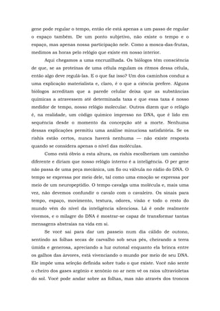 gene pode regular o tempo, então ele está apenas a um passo de regular
o espaço também. De um ponto subjetivo, não existe o tempo e o
espaço, mas apenas nossa participação nele. Como a mosca-das-frutas,
medimos as horas pelo relógio que existe em nosso interior.
Aqui chegamos a uma encruzilhada. Os biólogos têm consciência
de que, se as proteínas de uma célula regulam os ritmos dessa célula,
então algo deve regulá-las. E o que faz isso? Um dos caminhos conduz a
uma explicação materialista e, claro, é o que a ciência prefere. Alguns
biólogos acreditam que a parede celular deixa que as substâncias
químicas a atravessem até determinada taxa e que essa taxa é nosso
medidor de tempo, nosso relógio molecular. Outros dizem que o relógio
é, na realidade, um código químico impresso no DNA, que é lido em
sequência desde o momento da concepção até a morte. Nenhuma
dessas explicações permitiu uma análise minuciosa satisfatória. Se os
rishis estão certos, nunca haverá nenhuma — não existe resposta
quando se considera apenas o nível das moléculas.
Como está óbvio a esta altura, os rishis escolheriam um caminho
diferente e diriam que nosso relógio interno é a inteligência. O per gene
não passa de uma peça mecânica, um fio ou válvula no rádio do DNA. O
tempo se expressa por meio dele, tal como uma emoção se expressa por
meio de um neuropeptídio. O tempo cavalga uma molécula e, mais uma
vez, não devemos confundir o cavalo com o cavaleiro. Os sinais para
tempo, espaço, movimento, textura, odores, visão e todo o resto do
mundo vêm do nível da inteligência silenciosa. Lá é onde realmente
vivemos, e o milagre do DNA é mostrar-se capaz de transformar tantas
mensagens abstraías na vida em si.
Se você sai para dar um passeio num dia cálido de outono,
sentindo as folhas secas de carvalho sob seus pés, cheirando a terra
úmida e generosa, apreciando a luz outonal enquanto ela brinca entre
os galhos das árvores, está vivenciando o mundo por meio de seu DNA.
Ele impõe uma seleção definida sobre tudo o que existe. Você não sente
o cheiro dos gases argônio e xenônio no ar nem vê os raios ultravioletas
do sol. Você pode andar sobre as folhas, mas não através dos troncos
 