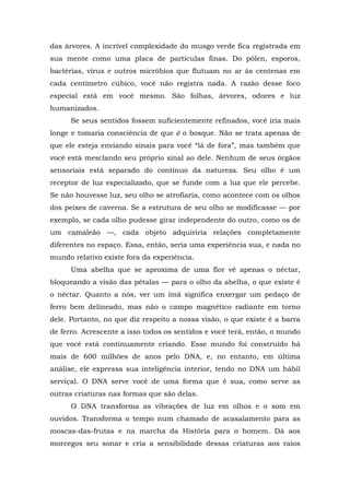 das árvores. A incrível complexidade do musgo verde fica registrada em
sua mente como uma placa de partículas finas. Do pólen, esporos,
bactérias, vírus e outros micróbios que flutuam no ar às centenas em
cada centímetro cúbico, você não registra nada. A razão desse foco
especial está em você mesmo. São folhas, árvores, odores e luz
humanizados.
Se seus sentidos fossem suficientemente refinados, você iria mais
longe e tomaria consciência de que é o bosque. Não se trata apenas de
que ele esteja enviando sinais para você “lá de fora”, mas também que
você está mesclando seu próprio sinal ao dele. Nenhum de seus órgãos
sensoriais está separado do contínuo da natureza. Seu olho é um
receptor de luz especializado, que se funde com a luz que ele percebe.
Se não houvesse luz, seu olho se atrofiaria, como acontece com os olhos
dos peixes de caverna. Se a estrutura de seu olho se modificasse — por
exemplo, se cada olho pudesse girar independente do outro, como os de
um camaleão —, cada objeto adquiriria relações completamente
diferentes no espaço. Essa, então, seria uma experiência sua, e nada no
mundo relativo existe fora da experiência.
Uma abelha que se aproxima de uma flor vê apenas o néctar,
bloqueando a visão das pétalas — para o olho da abelha, o que existe é
o néctar. Quanto a nós, ver um ímã significa enxergar um pedaço de
ferro bem delineado, mas não o campo magnético radiante em torno
dele. Portanto, no que diz respeito a nossa visão, o que existe é a barra
de ferro. Acrescente a isso todos os sentidos e você terá, então, o mundo
que você está continuamente criando. Esse mundo foi construído há
mais de 600 milhões de anos pelo DNA, e, no entanto, em última
análise, ele expressa sua inteligência interior, tendo no DNA um hábil
serviçal. O DNA serve você de uma forma que é sua, como serve as
outras criaturas nas formas que são delas.
O DNA transforma as vibrações de luz em olhos e o som em
ouvidos. Transforma o tempo num chamado de acasalamento para as
moscas-das-frutas e na marcha da História para o homem. Dá aos
morcegos seu sonar e cria a sensibilidade dessas criaturas aos raios
 