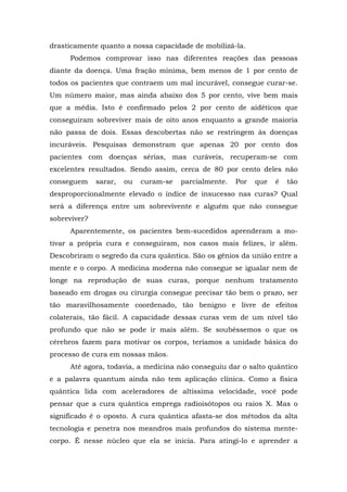 drasticamente quanto a nossa capacidade de mobilizá-la.
Podemos comprovar isso nas diferentes reações das pessoas
diante da doença. Uma fração mínima, bem menos de 1 por cento de
todos os pacientes que contraem um mal incurável, consegue curar-se.
Um número maior, mas ainda abaixo dos 5 por cento, vive bem mais
que a média. Isto é confirmado pelos 2 por cento de aidéticos que
conseguiram sobreviver mais de oito anos enquanto a grande maioria
não passa de dois. Essas descobertas não se restringem às doenças
incuráveis. Pesquisas demonstram que apenas 20 por cento dos
pacientes com doenças sérias, mas curáveis, recuperam-se com
excelentes resultados. Sendo assim, cerca de 80 por cento deles não
conseguem sarar, ou curam-se parcialmente. Por que é tão
desproporcionalmente elevado o índice de insucesso nas curas? Qual
será a diferença entre um sobrevivente e alguém que não consegue
sobreviver?
Aparentemente, os pacientes bem-sucedidos aprenderam a mo-
tivar a própria cura e conseguiram, nos casos mais felizes, ir além.
Descobriram o segredo da cura quântica. São os gênios da união entre a
mente e o corpo. A medicina moderna não consegue se igualar nem de
longe na reprodução de suas curas, porque nenhum tratamento
baseado em drogas ou cirurgia consegue precisar tão bem o prazo, ser
tão maravilhosamente coordenado, tão benigno e livre de efeitos
colaterais, tão fácil. A capacidade dessas curas vem de um nível tão
profundo que não se pode ir mais além. Se soubéssemos o que os
cérebros fazem para motivar os corpos, teríamos a unidade básica do
processo de cura em nossas mãos.
Até agora, todavia, a medicina não conseguiu dar o salto quântico
e a palavra quantum ainda não tem aplicação clínica. Como a física
quântica lida com aceleradores de altíssima velocidade, você pode
pensar que a cura quântica emprega radioisótopos ou raios X. Mas o
significado é o oposto. A cura quântica afasta-se dos métodos da alta
tecnologia e penetra nos meandros mais profundos do sistema mente-
corpo. É nesse núcleo que ela se inicia. Para atingi-lo e aprender a
 