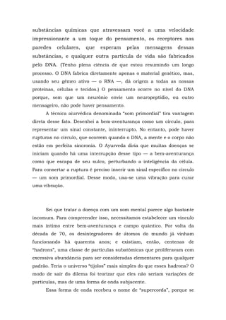 substâncias químicas que atravessam você a uma velocidade
impressionante a um toque do pensamento, os receptores nas
paredes celulares, que esperam pelas mensagens dessas
substâncias, e qualquer outra partícula de vida são fabricados
pelo DNA. (Tenho plena ciência de que estou resumindo um longo
processo. O DNA fabrica diretamente apenas o material genético, mas,
usando seu gêmeo ativo — o RNA —, dá origem a todas as nossas
proteínas, células e tecidos.) O pensamento ocorre no nível do DNA
porque, sem que um neurônio envie um neuropeptídio, ou outro
mensageiro, não pode haver pensamento.
A técnica aiurvédica denominada “som primordial” tira vantagem
direta desse fato. Desenhei a bem-aventurança como um círculo, para
representar um sinal constante, ininterrupto. No entanto, pode haver
rupturas no círculo, que ocorrem quando o DNA, a mente e o corpo não
estão em perfeita sincronia. O Ayurveda diria que muitas doenças se
iniciam quando há uma interrupção desse tipo — a bem-aventurança
como que escapa de seu sulco, perturbando a inteligência da célula.
Para consertar a ruptura é preciso inserir um sinal específico no círculo
— um som primordial. Desse modo, usa-se uma vibração para curar
uma vibração.
Sei que tratar a doença com um som mental parece algo bastante
incomum. Para compreender isso, necessitamos estabelecer um vinculo
mais íntimo entre bem-aventurança e campo quântico. Por volta da
década de 70, os desintegradores de átomos do mundo já vinham
funcionando há quarenta anos; e existiam, então, centenas de
“hadrons”, uma classe de partículas subatômicas que proliferavam com
excessiva abundância para ser consideradas elementares para qualquer
padrão. Teria o universo “tijolos” mais simples do que esses hadrons? O
modo de sair do dilema foi teorizar que eles não seriam variações de
partículas, mas de uma forma de onda subjacente.
Essa forma de onda recebeu o nome de “supercorda”, porque se
 