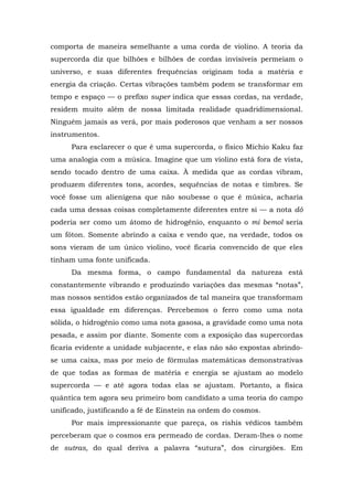 comporta de maneira semelhante a uma corda de violino. A teoria da
supercorda diz que bilhões e bilhões de cordas invisíveis permeiam o
universo, e suas diferentes frequências originam toda a matéria e
energia da criação. Certas vibrações também podem se transformar em
tempo e espaço — o prefixo super indica que essas cordas, na verdade,
residem muito além de nossa limitada realidade quadridimensional.
Ninguém jamais as verá, por mais poderosos que venham a ser nossos
instrumentos.
Para esclarecer o que é uma supercorda, o físico Michio Kaku faz
uma analogia com a música. Imagine que um violino está fora de vista,
sendo tocado dentro de uma caixa. À medida que as cordas vibram,
produzem diferentes tons, acordes, sequências de notas e timbres. Se
você fosse um alienígena que não soubesse o que é música, acharia
cada uma dessas coisas completamente diferentes entre si — a nota dó
poderia ser como um átomo de hidrogênio, enquanto o mi bemol seria
um fóton. Somente abrindo a caixa e vendo que, na verdade, todos os
sons vieram de um único violino, você ficaria convencido de que eles
tinham uma fonte unificada.
Da mesma forma, o campo fundamental da natureza está
constantemente vibrando e produzindo variações das mesmas “notas”,
mas nossos sentidos estão organizados de tal maneira que transformam
essa igualdade em diferenças. Percebemos o ferro como uma nota
sólida, o hidrogênio como uma nota gasosa, a gravidade como uma nota
pesada, e assim por diante. Somente com a exposição das supercordas
ficaria evidente a unidade subjacente, e elas não são expostas abrindo-
se uma caixa, mas por meio de fórmulas matemáticas demonstrativas
de que todas as formas de matéria e energia se ajustam ao modelo
supercorda — e até agora todas elas se ajustam. Portanto, a física
quântica tem agora seu primeiro bom candidato a uma teoria do campo
unificado, justificando a fé de Einstein na ordem do cosmos.
Por mais impressionante que pareça, os rishis védicos também
perceberam que o cosmos era permeado de cordas. Deram-lhes o nome
de sutras, do qual deriva a palavra “sutura”, dos cirurgiões. Em
 