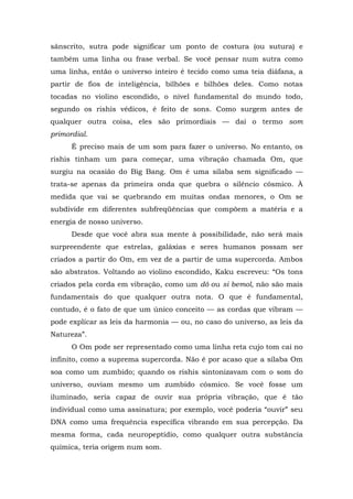 sânscrito, sutra pode significar um ponto de costura (ou sutura) e
também uma linha ou frase verbal. Se você pensar num sutra como
uma linha, então o universo inteiro é tecido como uma teia diáfana, a
partir de fios de inteligência, bilhões e bilhões deles. Como notas
tocadas no violino escondido, o nível fundamental do mundo todo,
segundo os rishis védicos, é feito de sons. Como surgem antes de
qualquer outra coisa, eles são primordiais — daí o termo som
primordial.
É preciso mais de um som para fazer o universo. No entanto, os
rishis tinham um para começar, uma vibração chamada Om, que
surgiu na ocasião do Big Bang. Om é uma sílaba sem significado —
trata-se apenas da primeira onda que quebra o silêncio cósmico. À
medida que vai se quebrando em muitas ondas menores, o Om se
subdivide em diferentes subfreqüências que compõem a matéria e a
energia de nosso universo.
Desde que você abra sua mente à possibilidade, não será mais
surpreendente que estrelas, galáxias e seres humanos possam ser
criados a partir do Om, em vez de a partir de uma supercorda. Ambos
são abstratos. Voltando ao violino escondido, Kaku escreveu: “Os tons
criados pela corda em vibração, como um dó ou si bemol, não são mais
fundamentais do que qualquer outra nota. O que é fundamental,
contudo, é o fato de que um único conceito — as cordas que vibram —
pode explicar as leis da harmonia — ou, no caso do universo, as leis da
Natureza”.
O Om pode ser representado como uma linha reta cujo tom cai no
infinito, como a suprema supercorda. Não é por acaso que a sílaba Om
soa como um zumbido; quando os rishis sintonizavam com o som do
universo, ouviam mesmo um zumbido cósmico. Se você fosse um
iluminado, seria capaz de ouvir sua própria vibração, que é tão
individual como uma assinatura; por exemplo, você poderia “ouvir” seu
DNA como uma frequência específica vibrando em sua percepção. Da
mesma forma, cada neuropeptídio, como qualquer outra substância
química, teria origem num som.
 