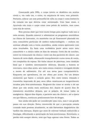 Começando pelo DNA, o corpo inteiro se desdobra em muitos
níveis e, em cada um, o sutra, ou sequência de sons, vem primeiro.
Portanto, colocar um som primordial de volta no corpo é como lembrá-lo
da estação em que deveria estar sintonizado. Com base nisso, o
Ayurveda não trata o corpo como uma pelota de matéria, mas como
uma teia de sutras.
Nem preciso dizer que levei muito tempo para explicar tudo isso a
mim mesmo. Quando comecei a administrar os programas aiurvédicos
na clínica de Lancaster, eu mantinha um pé firmemente plantado em
meu consultório particular de médico endocrinologista — embora me
sentisse afinado com a teoria aiurvédica, ainda estava apreensivo com
seus resultados. Eu fazia uma verdadeira ponte aérea entre meu
consultório e a clínica todos os dias da semana. Certo dia de outubro,
entrei no restaurante da clínica e notei um dos pacientes de câncer, um
homem de meia-idade, almoçando tranquilamente numa mesa de canto,
em companhia da esposa. Ele tinha câncer de pâncreas, uma condição
fatal que é também extremamente dolorosa. Quando o homem se
internara, cinco dias antes, seu rosto estava cinzento e enrugado devido
a meses de sofrimento. Fui até sua mesa para cumprimentá-lo.
Enquanto me aproximava, ele me olhou por acaso. Foi um desses
momentos que fazem o coração parar. Seu rosto estava relaxado e
transmitia impressão de paz; seus olhos mostravam-se inegavelmente
tocados pela bem-aventurança. Perguntei-lhe como se sentia e ele me
disse que não sentia mais nenhuma dor; depois de quatro dias de
tratamento aiurvédico deixara, por si próprio, de tomar todos os
analgésicos. Alguns dias depois, o paciente saiu da clínica e, até a época
em que faleceu, continuou praticamente livre de drogas.
Isso ainda não pode ser considerado uma cura, mas é um grande
passo em sua direção. Estou convencido de que a percepção estaria
curando mais pessoas atualmente, se não fizéssemos diagnósticos tão
tardios das doenças, depois que anos de estresse tenham endurecido a
fisiologia, dificultando a penetração da bem-aventurança. Entretanto, o
portão está sempre aberto, nem que haja apenas uma fresta. Todas as
 