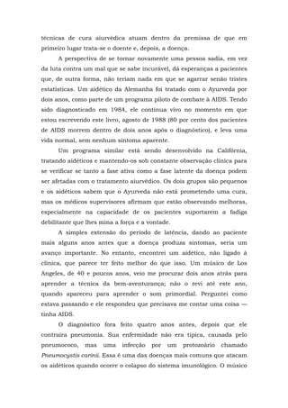 técnicas de cura aiurvédica atuam dentro da premissa de que em
primeiro lugar trata-se o doente e, depois, a doença.
A perspectiva de se tornar novamente uma pessoa sadia, em vez
da luta contra um mal que se sabe incurável, dá esperanças a pacientes
que, de outra forma, não teriam nada em que se agarrar senão tristes
estatísticas. Um aidético da Alemanha foi tratado com o Ayurveda por
dois anos, como parte de um programa piloto de combate à AIDS. Tendo
sido diagnosticado em 1984, ele continua vivo no momento em que
estou escrevendo este livro, agosto de 1988 (80 por cento dos pacientes
de AIDS morrem dentro de dois anos após o diagnóstico), e leva uma
vida normal, sem nenhum sintoma aparente.
Um programa similar está sendo desenvolvido na Califórnia,
tratando aidéticos e mantendo-os sob constante observação clínica para
se verificar se tanto a fase ativa como a fase latente da doença podem
ser afetadas com o tratamento aiurvédico. Os dois grupos são pequenos
e os aidéticos sabem que o Ayurveda não está prometendo uma cura,
mas os médicos supervisores afirmam que estão observando melhoras,
especialmente na capacidade de os pacientes suportarem a fadiga
debilitante que lhes mina a força e a vontade.
A simples extensão do período de latência, dando ao paciente
mais alguns anos antes que a doença produza sintomas, seria um
avanço importante. No entanto, encontrei um aidético, não ligado à
clínica, que parece ter feito melhor do que isso. Um músico de Los
Angeles, de 40 e poucos anos, veio me procurar dois anos atrás para
aprender a técnica da bem-aventurança; não o revi até este ano,
quando apareceu para aprender o som primordial. Perguntei como
estava passando e ele respondeu que precisava me contar uma coisa —
tinha AIDS.
O diagnóstico fora feito quatro anos antes, depois que ele
contraíra pneumonia. Sua enfermidade não era típica, causada pelo
pneumococo, mas uma infecção por um protozoário chamado
Pneumocystis carinii. Essa é uma das doenças mais comuns que atacam
os aidéticos quando ocorre o colapso do sistema imunológico. O músico
 