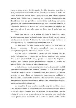 curou-se dessa crise e decidiu mudar de vida. Aprendeu a meditar e,
pela primeira vez em sua vida adulta, abandonou a rotina de noites em
claro, bebedeiras, pílulas, fumo e promiscuidade, que estivera ligada a
sua carreira. (É interessante notar que um estudo de acompanhamento
de aidéticos com um período de sobrevivência mais longo demonstra
que todos eles tomaram uma decisão do tipo “vou assumir o controle’’, a
respeito de sua doença. A medicina comum não consegue explicar por
que essa atitude é um salva-vidas tão bom, mas é assim que ela
funciona.)
Dois anos depois que o músico aprendeu a técnica da bem-
aventurança, sua saúde havia melhorado a ponto de ele ter um aspecto
absolutamente normal. A técnica da bem-aventurança tornou-se o
principal foco de sua determinação em derrotar a AIDS.
— Não penso em mim mesmo como estando em luta contra a
doença — observou. — Só estou aprendendo como era errada a
sensação de angústia e infelicidade em que eu vivia.
Em seu interior, ele começou a vivenciar uma gama de emoções
muito mais positivas — contou-me que jamais imaginara que poderia
ficar viciado em felicidade. Hoje, quatro anos depois do diagnóstico
original, esse homem parece perfeitamente saudável e, exceto por
alguma fadiga, vive como se a AIDS não existisse.
A cada ano que passa, os congressos internacionais sobre a AIDS
revelam maior desânimo no combate à doença. A AIDS é causada pelo
vírus HIV e suas mutações — o pesadelo dos pesquisadores —, pois ele
pertence a uma classe de organismos especialmente ardilosos e
desnorteantes, denominados retrovírus. Mesmo um vírus normal, como
o responsável pelo resfriado comum, tem notáveis poderes para enganar
o sistema imunológico do corpo.
Ao contrário do que acontece quando reage às bactérias, nosso
DNA misteriosamente se esquece de como lutar contra um vírus invasor
— de fato, parece cooperar com ele. Quando um vírus chega à parede
celular, é como se ela se derretesse, e ele a penetra sem resistência,
sendo praticamente conduzido até o núcleo da célula, onde o DNA,
 