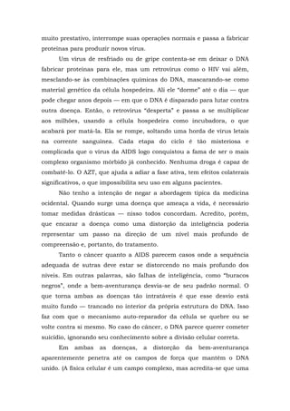 muito prestativo, interrompe suas operações normais e passa a fabricar
proteínas para produzir novos vírus.
Um vírus de resfriado ou de gripe contenta-se em deixar o DNA
fabricar proteínas para ele, mas um retrovírus como o HIV vai além,
mesclando-se às combinações químicas do DNA, mascarando-se como
material genético da célula hospedeira. Ali ele “dorme” até o dia — que
pode chegar anos depois — em que o DNA é disparado para lutar contra
outra doença. Então, o retrovírus “desperta” e passa a se multiplicar
aos milhões, usando a célula hospedeira como incubadora, o que
acabará por matá-la. Ela se rompe, soltando uma horda de vírus letais
na corrente sanguínea. Cada etapa do ciclo é tão misteriosa e
complicada que o vírus da AIDS logo conquistou a fama de ser o mais
complexo organismo mórbido já conhecido. Nenhuma droga é capaz de
combatê-lo. O AZT, que ajuda a adiar a fase ativa, tem efeitos colaterais
significativos, o que impossibilita seu uso em alguns pacientes.
Não tenho a intenção de negar a abordagem típica da medicina
ocidental. Quando surge uma doença que ameaça a vida, é necessário
tomar medidas drásticas — nisso todos concordam. Acredito, porém,
que encarar a doença como uma distorção da inteligência poderia
representar um passo na direção de um nível mais profundo de
compreensão e, portanto, do tratamento.
Tanto o câncer quanto a AIDS parecem casos onde a sequência
adequada de sutras deve estar se distorcendo no mais profundo dos
níveis. Em outras palavras, são falhas de inteligência, como “buracos
negros”, onde a bem-aventurança desvia-se de seu padrão normal. O
que torna ambas as doenças tão intratáveis é que esse desvio está
muito fundo — trancado no interior da própria estrutura do DNA. Isso
faz com que o mecanismo auto-reparador da célula se quebre ou se
volte contra si mesmo. No caso do câncer, o DNA parece querer cometer
suicídio, ignorando seu conhecimento sobre a divisão celular correta.
Em ambas as doenças, a distorção da bem-aventurança
aparentemente penetra até os campos de força que mantêm o DNA
unido. (A física celular é um campo complexo, mas acredita-se que uma
 