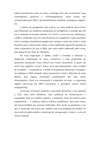célula inicialmente sente os vírus e interage com eles ao detectar suas
ressonâncias químicas e eletromagnéticas; esses sinais são
interpretados pelo DNA e presumivelmente também conseguem enganá-
lo.)
A partir da perspectiva dos sutras, ou sons védicos, deve haver
uma distorção na seqüência adequada de inteligência à medida que ela
vai se abrindo no mundo relativo. Ao “ouvir” o vírus em sua vizinhança,
o DNA o confunde com um som benévolo ou compatível, como acontecia
com os antigos marinheiros gregos que ouviam o canto da sereia e eram
atraídos para a destruição. Essa é uma explicação plausível quando se
toma consciência de que o DNA, que está sendo explorado pelo vírus,
não passa de um feixe de vibrações.
Se essa explicação é válida, então o remédio é reformar a
sequência inadequada de sons, usando-se o som primordial do
Ayurveda (conhecido como Shruti nos textos sânscritos, a partir do
verbo que significa “ouvir”). Esses sons são basicamente como moldes
de cerâmica — colocando-se o molde na sequência distorcida, consegue-
se realinhar o DNA rompido. Esse tratamento é sutil e delicado em seus
efeitos, mas alguns resultados preliminares têm sido muito
interessantes. Uma vez restaurada a sequência de som, a espantosa
rigidez estrutural do DNA novamente o protegerá contra novos
rompimentos.
Creio que no futuro próximo o Ayurveda florescerá e nos ajudará
a criar uma nova medicina, uma medicina de conhecimento e
compaixão. Sob seu melhor aspecto, a medicina atual já contém esses
ingredientes — o sistema médico enfrenta problemas, mas seus males
são transcendidos por pessoas dedicadas. Elas serão as primeiras a ver
que o Ayurveda não entra em conflito com sua profissão de médico. O
Ayurveda só pode auxiliar o processo de recuperação e trazer a cura até
nosso controle.
 