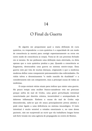 14
O Final da Guerra
Se alguém me perguntasse qual a exata definição de cura
quântica, eu responderia: a cura quântica é a capacidade de um modo
de consciência (a mente) para corrigir espontaneamente os erros em
outro modo de consciência (o corpo). Trata-se de um processo fechado
em si mesmo. Se me pedissem uma definição mais abreviada, eu diria
apenas que a cura quântica produz a paz. Quando a consciência se
fragmenta, desencadeia uma guerra no sistema mente-corpo. Essa
guerra está por trás de muitas doenças, originando o que a medicina
moderna define como componente psicossomático das enfermidades. Os
rishis talvez a denominassem “o medo nascido da dualidade” e a
considerassem não um componente, mas a principal causa de todas as
moléstias.
O corpo enviará vários sinais para indicar que existe uma guerra.
Há pouco tempo uma mulher franco-canadense veio me procurar
porque sofria do mal de Crohn, uma grave perturbação intestinal
caracterizada por diarréia crônica, incontrolável e acompanhada de
dolorosa inflamação. Embora a causa do mal de Crohn seja
desconhecida, sabe-se que ele ataca principalmente jovens adultos e
pode estar ligado a uma deficiência no sistema imunológico. O trato
intestinal é muito sensível a estados emocionais e, no caso dessa
paciente, não me surpreendi ao ouvir que ela trabalhava longas horas
sob forte tensão em uma agência de propaganda no centro de Boston.
 