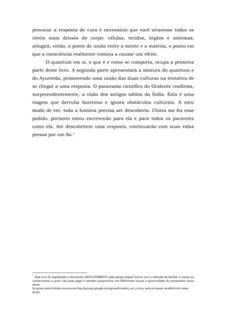 provocar a resposta de cura é necessário que você atravesse todos os
níveis mais densos do corpo: células, tecidos, órgãos e sistemas;
atingirá, então, o ponto de união entre a mente e a matéria, o ponto em
que a consciência realmente começa a causar um efeito.
O quantum em si, o que é e como se comporta, ocupa a primeira
parte deste livro. A segunda parte apresentará a mistura do quantum e
do Ayurveda, promovendo uma união das duas culturas na tentativa de
se chegar a uma resposta. O panorama científico do Ocidente confirma,
surpreendentemente, a visão dos antigos sábios da Índia. Esta é uma
viagem que derruba barreiras e ignora obstáculos culturais. A meu
modo de ver, toda a história precisa ser descoberta. Chitra me fez esse
pedido, portanto estou escrevendo para ela e para todos os pacientes
como ela. Até descobrirem uma resposta, continuarão com suas vidas
presas por um fio.*
*
Este livro foi digitalizado e distribuído GRATUITAMENTE pela equipe Digital Source com a intenção de facilitar o acesso ao
conhecimento a quem não pode pagar e também proporcionar aos Deficientes Visuais a oportunidade de conhecerem novas
obras.
Se quiser outros títulos nos procure http://groups.google.com/group/Viciados_em_Livros, será um prazer recebê-lo em nosso
grupo.
 