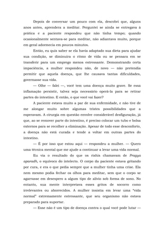 Depois de conversar um pouco com ela, descobri que, alguns
anos antes, aprendera a meditar. Perguntei se ainda se entregava à
prática e a paciente respondeu que não tinha tempo; quando
ocasionalmente sentava-se para meditar, não adiantava muito, porque
em geral adormecia em poucos minutos.
Então, eu quis saber se ela havia adaptado sua dieta para ajudar
sua condição, se diminuíra o ritmo de vida ou se pensara em se
transferir para um emprego menos estressante. Demonstrando certa
impaciência, a mulher respondeu não, de novo — não pretendia
permitir que aquela doença, que lhe causava tantas dificuldades,
governasse sua vida.
— Olhe — falei —, você tem uma doença muito grave. Se essa
inflamação persistir, talvez seja necessário operá-la para se retirar
partes do intestino. E então, o que você vai fazer?
A paciente estava muito a par de sua enfermidade, e não tive de
me alongar muito sobre algumas tristes possibilidades que a
esperavam. A cirurgia em questão envolve considerável desfiguração, já
que, ao se remover parte do intestino, é preciso colocar um tubo e bolsa
externos para se recolher a eliminação. Apesar de todo esse desconforto,
a doença não está curada e tende a voltar em outras partes do
intestino.
— É por isso que estou aqui — respondeu a mulher. — Quero
uma técnica mental que me ajude a continuar a levar uma vida normal.
Eu via o resultado do que os rishis chamavam de Pragya
aparadh, o equívoco do intelecto. O corpo da paciente estava gritando
por cura, e era o que pedia sempre que a mulher tinha uma crise. Ela
nem mesmo podia fechar os olhos para meditar, sem que o corpo se
agarrasse em desespero a algum tipo de alívio sob forma de sono. No
entanto, sua mente interpretava esses gritos de socorro como
irrelevantes ou aborrecidos. A mulher insistia em levar uma “vida
normal” extremamente estressante, que seu organismo não estava
preparado para suportar.
— Esse não é um tipo de doença contra o qual você pode lutar —
 