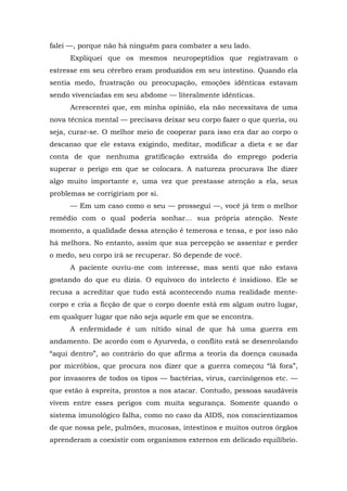 falei —, porque não há ninguém para combater a seu lado.
Expliquei que os mesmos neuropeptídios que registravam o
estresse em seu cérebro eram produzidos em seu intestino. Quando ela
sentia medo, frustração ou preocupação, emoções idênticas estavam
sendo vivenciadas em seu abdome — literalmente idênticas.
Acrescentei que, em minha opinião, ela não necessitava de uma
nova técnica mental — precisava deixar seu corpo fazer o que queria, ou
seja, curar-se. O melhor meio de cooperar para isso era dar ao corpo o
descanso que ele estava exigindo, meditar, modificar a dieta e se dar
conta de que nenhuma gratificação extraída do emprego poderia
superar o perigo em que se colocara. A natureza procurava lhe dizer
algo muito importante e, uma vez que prestasse atenção a ela, seus
problemas se corrigiriam por si.
— Em um caso como o seu — prossegui —, você já tem o melhor
remédio com o qual poderia sonhar... sua própria atenção. Neste
momento, a qualidade dessa atenção é temerosa e tensa, e por isso não
há melhora. No entanto, assim que sua percepção se assentar e perder
o medo, seu corpo irá se recuperar. Só depende de você.
A paciente ouviu-me com interesse, mas senti que não estava
gostando do que eu dizia. O equívoco do intelecto é insidioso. Ele se
recusa a acreditar que tudo está acontecendo numa realidade mente-
corpo e cria a ficção de que o corpo doente está em algum outro lugar,
em qualquer lugar que não seja aquele em que se encontra.
A enfermidade é um nítido sinal de que há uma guerra em
andamento. De acordo com o Ayurveda, o conflito está se desenrolando
“aqui dentro”, ao contrário do que afirma a teoria da doença causada
por micróbios, que procura nos dizer que a guerra começou “lá fora”,
por invasores de todos os tipos — bactérias, vírus, carcinógenos etc. —
que estão à espreita, prontos a nos atacar. Contudo, pessoas saudáveis
vivem entre esses perigos com muita segurança. Somente quando o
sistema imunológico falha, como no caso da AIDS, nos conscientizamos
de que nossa pele, pulmões, mucosas, intestinos e muitos outros órgãos
aprenderam a coexistir com organismos externos em delicado equilíbrio.
 