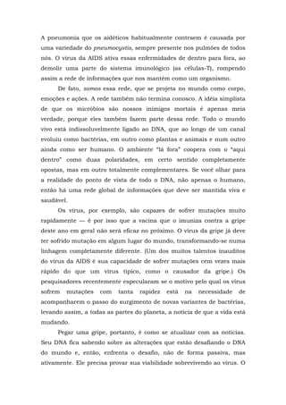 A pneumonia que os aidéticos habitualmente contraem é causada por
uma variedade do pneumocystis, sempre presente nos pulmões de todos
nós. O vírus da AIDS ativa essas enfermidades de dentro para fora, ao
demolir uma parte do sistema imunológico (as células-T), rompendo
assim a rede de informações que nos mantém como um organismo.
De fato, somos essa rede, que se projeta no mundo como corpo,
emoções e ações. A rede também não termina conosco. A idéia simplista
de que os micróbios são nossos inimigos mortais é apenas meia
verdade, porque eles também fazem parte dessa rede. Todo o mundo
vivo está indissoluvelmente ligado ao DNA, que ao longo de um canal
evoluiu como bactérias, em outro como plantas e animais e num outro
ainda como ser humano. O ambiente “lá fora” coopera com o “aqui
dentro” como duas polaridades, em certo sentido completamente
opostas, mas em outro totalmente complementares. Se você olhar para
a realidade do ponto de vista de todo o DNA, não apenas o humano,
então há uma rede global de informações que deve ser mantida viva e
saudável.
Os vírus, por exemplo, são capazes de sofrer mutações muito
rapidamente — é por isso que a vacina que o imuniza contra a gripe
deste ano em geral não será eficaz no próximo. O vírus da gripe já deve
ter sofrido mutação em algum lugar do mundo, transformando-se numa
linhagem completamente diferente. (Um dos muitos talentos inauditos
do vírus da AIDS é sua capacidade de sofrer mutações cem vezes mais
rápido do que um vírus típico, como o causador da gripe.) Os
pesquisadores recentemente especularam se o motivo pelo qual os vírus
sofrem mutações com tanta rapidez está na necessidade de
acompanharem o passo do surgimento de novas variantes de bactérias,
levando assim, a todas as partes do planeta, a notícia de que a vida está
mudando.
Pegar uma gripe, portanto, é como se atualizar com as notícias.
Seu DNA fica sabendo sobre as alterações que estão desafiando o DNA
do mundo e, então, enfrenta o desafio, não de forma passiva, mas
ativamente. Ele precisa provar sua viabilidade sobrevivendo ao vírus. O
 