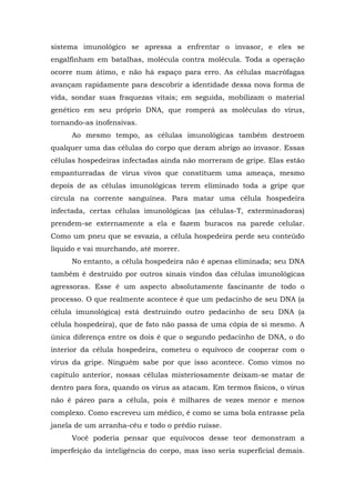 sistema imunológico se apressa a enfrentar o invasor, e eles se
engalfinham em batalhas, molécula contra molécula. Toda a operação
ocorre num átimo, e não há espaço para erro. As células macrófagas
avançam rapidamente para descobrir a identidade dessa nova forma de
vida, sondar suas fraquezas vitais; em seguida, mobilizam o material
genético em seu próprio DNA, que romperá as moléculas do vírus,
tornando-as inofensivas.
Ao mesmo tempo, as células imunológicas também destroem
qualquer uma das células do corpo que deram abrigo ao invasor. Essas
células hospedeiras infectadas ainda não morreram de gripe. Elas estão
empanturradas de vírus vivos que constituem uma ameaça, mesmo
depois de as células imunológicas terem eliminado toda a gripe que
circula na corrente sanguínea. Para matar uma célula hospedeira
infectada, certas células imunológicas (as células-T, exterminadoras)
prendem-se externamente a ela e fazem buracos na parede celular.
Como um pneu que se esvazia, a célula hospedeira perde seu conteúdo
líquido e vai murchando, até morrer.
No entanto, a célula hospedeira não é apenas eliminada; seu DNA
também é destruído por outros sinais vindos das células imunológicas
agressoras. Esse é um aspecto absolutamente fascinante de todo o
processo. O que realmente acontece é que um pedacinho de seu DNA (a
célula imunológica) está destruindo outro pedacinho de seu DNA (a
célula hospedeira), que de fato não passa de uma cópia de si mesmo. A
única diferença entre os dois é que o segundo pedacinho de DNA, o do
interior da célula hospedeira, cometeu o equívoco de cooperar com o
vírus da gripe. Ninguém sabe por que isso acontece. Como vimos no
capítulo anterior, nossas células misteriosamente deixam-se matar de
dentro para fora, quando os vírus as atacam. Em termos físicos, o vírus
não é páreo para a célula, pois é milhares de vezes menor e menos
complexo. Como escreveu um médico, é como se uma bola entrasse pela
janela de um arranha-céu e todo o prédio ruísse.
Você poderia pensar que equívocos desse teor demonstram a
imperfeição da inteligência do corpo, mas isso seria superficial demais.
 