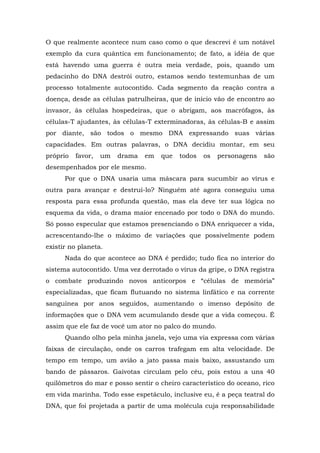 O que realmente acontece num caso como o que descrevi é um notável
exemplo da cura quântica em funcionamento; de fato, a idéia de que
está havendo uma guerra é outra meia verdade, pois, quando um
pedacinho do DNA destrói outro, estamos sendo testemunhas de um
processo totalmente autocontido. Cada segmento da reação contra a
doença, desde as células patrulheiras, que de início vão de encontro ao
invasor, às células hospedeiras, que o abrigam, aos macrófagos, às
células-T ajudantes, às células-T exterminadoras, às células-B e assim
por diante, são todos o mesmo DNA expressando suas várias
capacidades. Em outras palavras, o DNA decidiu montar, em seu
próprio favor, um drama em que todos os personagens são
desempenhados por ele mesmo.
Por que o DNA usaria uma máscara para sucumbir ao vírus e
outra para avançar e destruí-lo? Ninguém até agora conseguiu uma
resposta para essa profunda questão, mas ela deve ter sua lógica no
esquema da vida, o drama maior encenado por todo o DNA do mundo.
Só posso especular que estamos presenciando o DNA enriquecer a vida,
acrescentando-lhe o máximo de variações que possivelmente podem
existir no planeta.
Nada do que acontece ao DNA é perdido; tudo fica no interior do
sistema autocontido. Uma vez derrotado o vírus da gripe, o DNA registra
o combate produzindo novos anticorpos e “células de memória”
especializadas, que ficam flutuando no sistema linfático e na corrente
sanguínea por anos seguidos, aumentando o imenso depósito de
informações que o DNA vem acumulando desde que a vida começou. É
assim que ele faz de você um ator no palco do mundo.
Quando olho pela minha janela, vejo uma via expressa com várias
faixas de circulação, onde os carros trafegam em alta velocidade. De
tempo em tempo, um avião a jato passa mais baixo, assustando um
bando de pássaros. Gaivotas circulam pelo céu, pois estou a uns 40
quilômetros do mar e posso sentir o cheiro característico do oceano, rico
em vida marinha. Todo esse espetáculo, inclusive eu, é a peça teatral do
DNA, que foi projetada a partir de uma molécula cuja responsabilidade
 