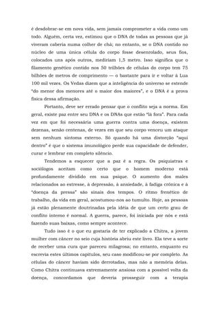 é desdobrar-se em nova vida, sem jamais comprometer a vida como um
todo. Alguém, certa vez, estimou que o DNA de todas as pessoas que já
viveram caberia numa colher de chá; no entanto, se o DNA contido no
núcleo de uma única célula do corpo fosse desenrolado, seus fios,
colocados uns após outros, mediriam 1,5 metro. Isso significa que o
filamento genético contido nos 50 trilhões de células do corpo tem 75
bilhões de metros de comprimento — o bastante para ir e voltar à Lua
100 mil vezes. Os Vedas dizem que a inteligência do universo se estende
“do menor dos menores até o maior dos maiores”, e o DNA é a prova
física dessa afirmação.
Portanto, deve ser errado pensar que o conflito seja a norma. Em
geral, existe paz entre seu DNA e os DNAs que estão “lá fora”. Para cada
vez em que foi necessária uma guerra contra uma doença, existem
dezenas, senão centenas, de vezes em que seu corpo venceu um ataque
sem nenhum sintoma externo. Só quando há uma distorção “aqui
dentro” é que o sistema imunológico perde sua capacidade de defender,
curar e lembrar em completo silêncio.
Tendemos a esquecer que a paz é a regra. Os psiquiatras e
sociólogos aceitam como certo que o homem moderno está
profundamente dividido em sua psique. O aumento dos males
relacionados ao estresse, à depressão, à ansiedade, à fadiga crônica e à
“doença da pressa” são sinais dos tempos. O ritmo frenético de
trabalho, da vida em geral, acostumou-nos ao tumulto. Hoje, as pessoas
já estão plenamente doutrinadas pela idéia de que um certo grau de
conflito interno é normal. A guerra, parece, foi iniciada por nós e está
fazendo suas baixas, como sempre acontece.
Tudo isso é o que eu gostaria de ter explicado a Chitra, a jovem
mulher com câncer no seio cuja história abriu este livro. Ela teve a sorte
de receber uma cura que pareceu milagrosa; no entanto, enquanto eu
escrevia estes últimos capítulos, seu caso modificou-se por completo. As
células do câncer haviam sido derrotadas, mas não a memória delas.
Como Chitra continuava extremamente ansiosa com a possível volta da
doença, concordamos que deveria prosseguir com a terapia
 