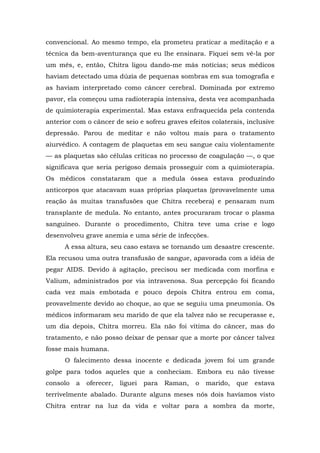 convencional. Ao mesmo tempo, ela prometeu praticar a meditação e a
técnica da bem-aventurança que eu lhe ensinara. Fiquei sem vê-la por
um mês, e, então, Chitra ligou dando-me más notícias; seus médicos
haviam detectado uma dúzia de pequenas sombras em sua tomografia e
as haviam interpretado como câncer cerebral. Dominada por extremo
pavor, ela começou uma radioterapia intensiva, desta vez acompanhada
de quimioterapia experimental. Mas estava enfraquecida pela contenda
anterior com o câncer de seio e sofreu graves efeitos colaterais, inclusive
depressão. Parou de meditar e não voltou mais para o tratamento
aiurvédico. A contagem de plaquetas em seu sangue caiu violentamente
— as plaquetas são células críticas no processo de coagulação —, o que
significava que seria perigoso demais prosseguir com a quimioterapia.
Os médicos constataram que a medula óssea estava produzindo
anticorpos que atacavam suas próprias plaquetas (provavelmente uma
reação às muitas transfusões que Chitra recebera) e pensaram num
transplante de medula. No entanto, antes procuraram trocar o plasma
sanguíneo. Durante o procedimento, Chitra teve uma crise e logo
desenvolveu grave anemia e uma série de infecções.
A essa altura, seu caso estava se tornando um desastre crescente.
Ela recusou uma outra transfusão de sangue, apavorada com a idéia de
pegar AIDS. Devido à agitação, precisou ser medicada com morfina e
Valium, administrados por via intravenosa. Sua percepção foi ficando
cada vez mais embotada e pouco depois Chitra entrou em coma,
provavelmente devido ao choque, ao que se seguiu uma pneumonia. Os
médicos informaram seu marido de que ela talvez não se recuperasse e,
um dia depois, Chitra morreu. Ela não foi vítima do câncer, mas do
tratamento, e não posso deixar de pensar que a morte por câncer talvez
fosse mais humana.
O falecimento dessa inocente e dedicada jovem foi um grande
golpe para todos aqueles que a conheciam. Embora eu não tivesse
consolo a oferecer, liguei para Raman, o marido, que estava
terrivelmente abalado. Durante alguns meses nós dois havíamos visto
Chitra entrar na luz da vida e voltar para a sombra da morte,
 