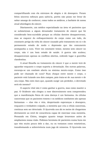compartilhando com ela extremos de alegria e de desespero. Foram
feitos sinceros esforços para salvá-la, porém não posso me livrar do
sabor amargo de conhecer, como todos os médicos, a barbárie de nossa
atual abordagem do câncer.
Diariamente, um médico especializado na área vê pacientes que
se submeteram a algum devastador tratamento de câncer que foi
considerado bem-sucedido porque as células doentes desapareceram,
mas se esquece do enfraquecimento do corpo como um todo, do
constante perigo da volta do câncer causado pelo tratamento em si e do
permanente estado de medo e depressão que tão comumente
acompanha a cura. Viver em constante temor, mesmo sem câncer no
corpo, não é um bom estado de saúde. A guerra não acabou;
desapareceram apenas os conflitos abertos, cedendo lugar à guerrilha
clandestina.
A atual filosofia no tratamento do câncer é que a mente terá de
aguardar enquanto o corpo suporta a devastação. Em outras palavras,
encoraja-se um combate aberto no sistema mente-corpo. Como isso
pode ser chamado de cura? Num choque entre mente e corpo, o
paciente está lutando nos dois campos, pois trata-se de sua mente e de
seu corpo. Não está claro que, quando surgir um perdedor, o derrotado
será ele mesmo?
O aspecto vital não é como ganhar a guerra, mas como manter a
paz. O Ocidente não chegou a esse discernimento nem compreendeu
que a manifestação física de uma doença é um fantasma. As células
cancerosas que os pacientes temem e os médicos combatem são apenas
fantasmas — elas vão e vêm, despertando esperanças e desespero,
enquanto o verdadeiro culpado, a memória que cria a célula cancerosa,
continua sem ser detectado. O Ayurveda nos dá os meios de chegarmos
diretamente ao nível de consciência capaz de exorcizar essa memória.
Pensando em Chitra, imagino quanto tempo levaremos antes de
ampliarmos nossa visão. Pedimos heroísmo de pacientes numa hora em
que têm muito pouco dele a dar, ou os tratamos como estatísticas,
transformando a sobrevivência num jogo de números. O Ayurveda nos
 