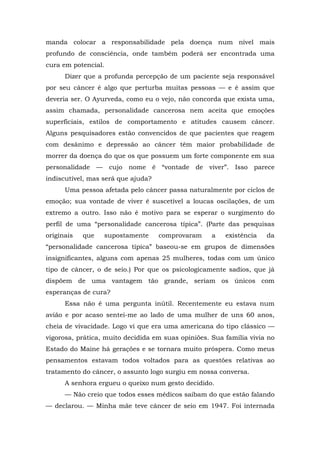 manda colocar a responsabilidade pela doença num nível mais
profundo de consciência, onde também poderá ser encontrada uma
cura em potencial.
Dizer que a profunda percepção de um paciente seja responsável
por seu câncer é algo que perturba muitas pessoas — e é assim que
deveria ser. O Ayurveda, como eu o vejo, não concorda que exista uma,
assim chamada, personalidade cancerosa nem aceita que emoções
superficiais, estilos de comportamento e atitudes causem câncer.
Alguns pesquisadores estão convencidos de que pacientes que reagem
com desânimo e depressão ao câncer têm maior probabilidade de
morrer da doença do que os que possuem um forte componente em sua
personalidade — cujo nome é “vontade de viver”. Isso parece
indiscutível, mas será que ajuda?
Uma pessoa afetada pelo câncer passa naturalmente por ciclos de
emoção; sua vontade de viver é suscetível a loucas oscilações, de um
extremo a outro. Isso não é motivo para se esperar o surgimento do
perfil de uma “personalidade cancerosa típica”. (Parte das pesquisas
originais que supostamente comprovaram a existência da
“personalidade cancerosa típica” baseou-se em grupos de dimensões
insignificantes, alguns com apenas 25 mulheres, todas com um único
tipo de câncer, o de seio.) Por que os psicologicamente sadios, que já
dispõem de uma vantagem tão grande, seriam os únicos com
esperanças de cura?
Essa não é uma pergunta inútil. Recentemente eu estava num
avião e por acaso sentei-me ao lado de uma mulher de uns 60 anos,
cheia de vivacidade. Logo vi que era uma americana do tipo clássico —
vigorosa, prática, muito decidida em suas opiniões. Sua família vivia no
Estado do Maine há gerações e se tornara muito próspera. Como meus
pensamentos estavam todos voltados para as questões relativas ao
tratamento do câncer, o assunto logo surgiu em nossa conversa.
A senhora ergueu o queixo num gesto decidido.
— Não creio que todos esses médicos saibam do que estão falando
— declarou. — Minha mãe teve câncer de seio em 1947. Foi internada
 