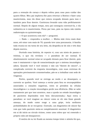 para a remoção do caroço e depois voltou para casa para cuidar dos
quatro filhos. Meu pai implorou-lhe para retornar a Boston e fazer uma
mastectomia, mas ela disse que estava ocupada demais para isso e
também para ficar doente. Continuou levando uma vida perfeitamente
normal. Depois de algum tempo, meu pai conseguiu convencê-la, e ela
submeteu-se à mastectomia. Ficou por isso, pois na época não existia
radioterapia ou quimioterapia.
— O que aconteceu com ela? — perguntei.
— Nada — respondeu a mulher. — Minha mãe viveu mais doze
anos, até estar com mais de 70, quando teve uma pneumonia. A família
toda reuniu-se em torno de seu leito, ela despediu-se de nós e três dias
depois morreu.
Ouvindo essa história, de repente vi, com um misto de pasmo e
tristeza, o que ela revelava — o paradoxo de ser normal. É
absolutamente normal estar-se ocupado demais para ficar doente, pois
esse é exatamente o tipo de conscientização que o sistema imunológico
adora. Quando você é você mesmo e não um “doente de câncer”, a
complicada corrente da resposta imunológica, com suas centenas de
operações precisamente cronometradas, põe-se a trabalhar com sede de
vingança.
Porém, quando você se entrega ao medo e ao desamparo, a
corrente se quebra. Você começa a enviar para fora os neuropeptídios
associados a emoções negativas, estes se prendem às células
imunológicas e a reação imunológica perde sua eficiência. (Não se sabe
exatamente por que isso acontece, mas a queda no estado imunológico
de pacientes deprimidos está bem documentada.) Aqui entra o
paradoxo: se você reagisse ao câncer como se ele não fosse grande
ameaça, do modo como reage a uma gripe, teria melhores
probabilidades de se recuperar. Contudo, um diagnóstico de câncer faz
com que todo paciente sinta-se completamente anormal. O diagnóstico
em si dá início ao círculo vicioso, como uma cobra que vai comendo o
próprio rabo até desaparecer.
O motivo de eu ter ficado ao mesmo tempo triste e atônito foi que,
 