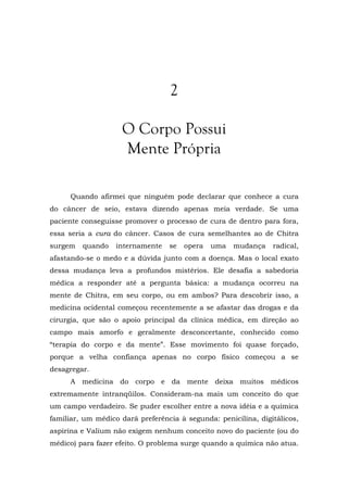 2
O Corpo Possui
Mente Própria
Quando afirmei que ninguém pode declarar que conhece a cura
do câncer de seio, estava dizendo apenas meia verdade. Se uma
paciente conseguisse promover o processo de cura de dentro para fora,
essa seria a cura do câncer. Casos de cura semelhantes ao de Chitra
surgem quando internamente se opera uma mudança radical,
afastando-se o medo e a dúvida junto com a doença. Mas o local exato
dessa mudança leva a profundos mistérios. Ele desafia a sabedoria
médica a responder até a pergunta básica: a mudança ocorreu na
mente de Chitra, em seu corpo, ou em ambos? Para descobrir isso, a
medicina ocidental começou recentemente a se afastar das drogas e da
cirurgia, que são o apoio principal da clínica médica, em direção ao
campo mais amorfo e geralmente desconcertante, conhecido como
“terapia do corpo e da mente”. Esse movimento foi quase forçado,
porque a velha confiança apenas no corpo físico começou a se
desagregar.
A medicina do corpo e da mente deixa muitos médicos
extremamente intranqüilos. Consideram-na mais um conceito do que
um campo verdadeiro. Se puder escolher entre a nova idéia e a química
familiar, um médico dará preferência à segunda: penicilina, digitálicos,
aspirina e Valium não exigem nenhum conceito novo do paciente (ou do
médico) para fazer efeito. O problema surge quando a química não atua.
 