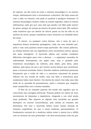 de repente, me dei conta de como o sistema imunológico é, ao mesmo
tempo, infinitamente belo e terrivelmente vulnerável. Ele forja nosso elo
com a vida; no entanto, este pode se quebrar a qualquer momento. O
sistema imunológico conhece todos os nossos segredos, todos os nossos
sofrimentos; sabe por que uma mãe que perdeu um filho pode morrer
de pesar, porque ele mesmo já morreu de pesar antes dela. Ele conhece
cada momento que um doente de câncer passa na luz da vida ou na
sombra da morte, porque transforma esses instantes na realidade física
do corpo.
O câncer, ou qualquer outra doença, não é mais do que a
sequência desses momentos passageiros, cada um com emoções pró-
prias e com uma química mente-corpo particular. Em outras palavras,
as células doentes são um ingrediente entre incontáveis outros; apenas
são mais intangíveis. O Ayurveda afirma que muitas condições
diferentes interagem para criar a doença — o organismo causador da
enfermidade desempenha um papel nela, mas é ajudado pela
resistência imunológica do enfermo, pela idade, pela dieta, pelos
hábitos, pela época do ano e por muitos outros fatores que contribuem
para o eventual resultado clínico. Estudos médicos ocidentais provaram
fartamente que o estilo de vida e a estrutura emocional da pessoa
influem em seu estado de saúde, mas nos falta a onisciência para
avaliarmos todos esses fatores. Um doente de câncer tem toda uma vida
atrás de si, povoada de pensamentos, ações e emoções que ninguém
mais compartilha com a mesma exatidão.
O fato de as emoções jazerem tão fundo não significa que os
cancerosos não consigam alterá-las. Pessoas podem ser salvas de seus
sentimentos de desânimo e impotência, chegando a um nível ainda
mais profundo. Não importa se alguém está envolvido em grande
desespero ou enorme autoconfiança, pois ambas as emoções são
fantasmas. Por isso o Ayurveda dedica muito menos atenção às
emoções superficiais do que a atual medicina psicossomática. O
fundamento racional de a medicina védica tratar o câncer (ou a AIDS)
com as técnicas do som primordial e da bem-aventurança está em que
 