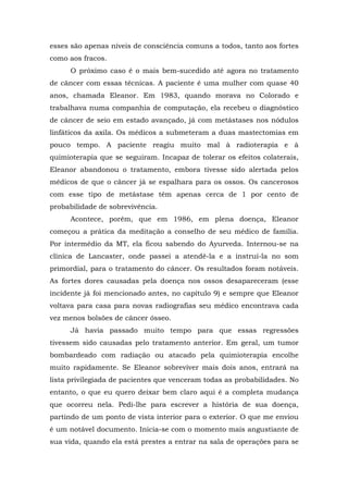esses são apenas níveis de consciência comuns a todos, tanto aos fortes
como aos fracos.
O próximo caso é o mais bem-sucedido até agora no tratamento
de câncer com essas técnicas. A paciente é uma mulher com quase 40
anos, chamada Eleanor. Em 1983, quando morava no Colorado e
trabalhava numa companhia de computação, ela recebeu o diagnóstico
de câncer de seio em estado avançado, já com metástases nos nódulos
linfáticos da axila. Os médicos a submeteram a duas mastectomias em
pouco tempo. A paciente reagiu muito mal à radioterapia e à
quimioterapia que se seguiram. Incapaz de tolerar os efeitos colaterais,
Eleanor abandonou o tratamento, embora tivesse sido alertada pelos
médicos de que o câncer já se espalhara para os ossos. Os cancerosos
com esse tipo de metástase têm apenas cerca de 1 por cento de
probabilidade de sobrevivência.
Acontece, porém, que em 1986, em plena doença, Eleanor
começou a prática da meditação a conselho de seu médico de família.
Por intermédio da MT, ela ficou sabendo do Ayurveda. Internou-se na
clínica de Lancaster, onde passei a atendê-la e a instruí-la no som
primordial, para o tratamento do câncer. Os resultados foram notáveis.
As fortes dores causadas pela doença nos ossos desapareceram (esse
incidente já foi mencionado antes, no capítulo 9) e sempre que Eleanor
voltava para casa para novas radiografias seu médico encontrava cada
vez menos bolsões de câncer ósseo.
Já havia passado muito tempo para que essas regressões
tivessem sido causadas pelo tratamento anterior. Em geral, um tumor
bombardeado com radiação ou atacado pela quimioterapia encolhe
muito rapidamente. Se Eleanor sobreviver mais dois anos, entrará na
lista privilegiada de pacientes que venceram todas as probabilidades. No
entanto, o que eu quero deixar bem claro aqui é a completa mudança
que ocorreu nela. Pedi-lhe para escrever a história de sua doença,
partindo de um ponto de vista interior para o exterior. O que me enviou
é um notável documento. Inicia-se com o momento mais angustiante de
sua vida, quando ela está prestes a entrar na sala de operações para se
 