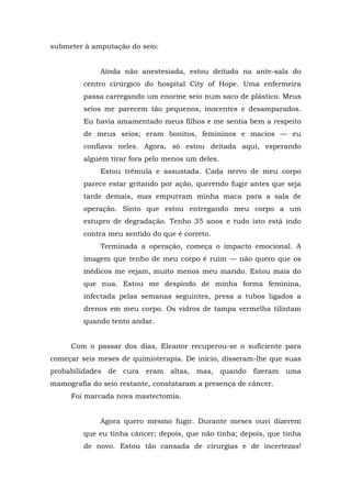 submeter à amputação do seio:
Ainda não anestesiada, estou deitada na ante-sala do
centro cirúrgico do hospital City of Hope. Uma enfermeira
passa carregando um enorme seio num saco de plástico. Meus
seios me parecem tão pequenos, inocentes e desamparados.
Eu havia amamentado meus filhos e me sentia bem a respeito
de meus seios; eram bonitos, femininos e macios — eu
confiava neles. Agora, só estou deitada aqui, esperando
alguém tirar fora pelo menos um deles.
Estou trêmula e assustada. Cada nervo de meu corpo
parece estar gritando por ação, querendo fugir antes que seja
tarde demais, mas empurram minha maca para a sala de
operação. Sinto que estou entregando meu corpo a um
estupro de degradação. Tenho 35 anos e tudo isto está indo
contra meu sentido do que é correto.
Terminada a operação, começa o impacto emocional. A
imagem que tenho de meu corpo é ruim — não quero que os
médicos me vejam, muito menos meu marido. Estou mais do
que nua. Estou me despindo de minha forma feminina,
infectada pelas semanas seguintes, presa a tubos ligados a
drenos em meu corpo. Os vidros de tampa vermelha tilintam
quando tento andar.
Com o passar dos dias, Eleanor recuperou-se o suficiente para
começar seis meses de quimioterapia. De início, disseram-lhe que suas
probabilidades de cura eram altas, mas, quando fizeram uma
mamografia do seio restante, constataram a presença de câncer.
Foi marcada nova mastectomia.
Agora quero mesmo fugir. Durante meses ouvi dizerem
que eu tinha câncer; depois, que não tinha; depois, que tinha
de novo. Estou tão cansada de cirurgias e de incertezas!
 
