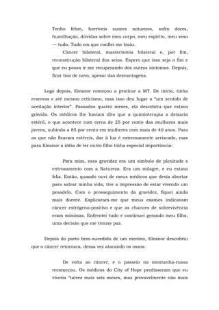 Tenho febre, horríveis suores noturnos, sofro dores,
humilhação, dúvidas sobre meu corpo, meu espírito, meu sexo
— tudo. Tudo em que confiei me traiu.
Câncer bilateral, mastectomia bilateral e, por fim,
reconstrução bilateral dos seios. Espero que isso seja o fim e
que eu possa ir me recuperando dos outros sintomas. Depois,
ficar boa de novo, apesar das desvantagens.
Logo depois, Eleanor começou a praticar a MT. De início, tinha
reservas e até mesmo ceticismo, mas isso deu lugar a “um sentido de
aceitação interior”. Passados quatro meses, ela descobriu que estava
grávida. Os médicos lhe haviam dito que a quimioterapia a deixaria
estéril, o que acontece com cerca de 25 por cento das mulheres mais
jovens, subindo a 85 por cento em mulheres com mais de 40 anos. Para
as que não ficaram estéreis, dar à luz é extremamente arriscado, mas
para Eleanor a idéia de ter outro filho tinha especial importância:
Para mim, essa gravidez era um símbolo de plenitude e
entrosamento com a Natureza. Era um milagre, e eu estava
feliz. Então, quando ouvi de meus médicos que devia abortar
para salvar minha vida, tive a impressão de estar vivendo um
pesadelo. Com o prosseguimento da gravidez, fiquei ainda
mais doente. Explicaram-me que meus exames indicavam
câncer estrógeno-positivo e que as chances de sobrevivência
eram mínimas. Enfrentei tudo e continuei gerando meu filho,
uma decisão que me trouxe paz.
Depois do parto bem-sucedido de um menino, Eleanor descobriu
que o câncer retornara, dessa vez atacando os ossos:
De volta ao câncer, e o passeio na montanha-russa
recomeçou. Os médicos do City of Hope predisseram que eu
viveria “talvez mais seis meses, mas provavelmente não mais
 