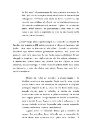 de dois anos”. (Isso aconteceu há catorze meses, em março de
1987.) O câncer avançara muito para o interior dos ossos (as
radiografias revelaram uma dúzia de locais cancerosos, em
especial nas costelas e vértebras) e eu me sentia muito doente,
literalmente arrebentada até os ossos. O plano de tratamento
previa doses maciças de quimioterapia “pelo resto de sua
vida”, o que dava a impressão de que eu não ficaria neste
mundo por muito tempo.
Eleanor reagiu mal à quimioterapia e, a conselho do médico de
família, que sugerira a MT antes, procurou a clínica de Lancaster em
junho, para fazer o tratamento aiurvédico. Quando a examinei,
reconheci que estava mesmo gravemente enferma. Não podia lhe
prometer uma cura, mas disse-lhe que havia mais possibilidades do que
ela poderia imaginar — seu núcleo interior não fora violado pelo câncer,
e tentaríamos fazê-la entrar em contato com ele. Depois de duas
semanas, Eleanor começou a sentir-se muito melhor, tanto física como
mentalmente, e saiu da clínica sem dores. Parece que esse foi o
momento decisivo:
Depois de voltar ao trabalho, à quimioterapia e às
dúvidas, aconteceu algo especial. Certa manhã, uma pomba
entrou voando num dos armazéns da companhia, e ninguém
conseguiu espantá-la de lá. Duas ou três horas mais tarde,
quando cheguei para o trabalho, a pomba me seguiu
enquanto eu subia as escadas e pelos corredores, até minha
sala; depois, pousou tranquilamente em minha escrivaninha,
bem a minha frente. Peguei-a com toda a delicadeza e no
mesmo instante senti-me dominada pela emoção, enquanto
compartilhávamos o conforto uma da outra.
Alguns meses se passaram depois que a soltamos no
campo. Em setembro, fiquei sabendo que a tomografia de
meus ossos não mostrava nem piora nem melhora. A
 