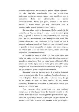 quimioterapia estava me causando muitos efeitos colaterais.
Eu não pretendia abandoná-la, mas os hemogramas
indicavam contagens sempre ruins, o que significava que o
tratamento devia ser interrompido, ao menos
temporariamente. Assim que parei, comecei a me sentir
melhor, e então decidi que não continuaria com a
quimioterapia, mesmo arriscando-me a morrer.
Em dezembro, voltei a Lancaster. Minha estada lá foi
maravilhosa; haviam chegado certas ervas especiais para
mim, e aprendi a técnica do som primordial para usar em
casa. No final de dezembro, outra tomografia dos ossos não
revelou alterações. Isso confirmou minha crença de que a
quimioterapia era superficial. Continuei com minhas técnicas
e, quando fiz nova tomografia em março, três meses depois,
ela revelou que todas as bolsas de câncer, exceto uma bem
pequenina, haviam desaparecido.
O radiologista sorriu e disse que não sabia como isso
podia ter acontecido sem a quimioterapia. Ele abraçou-me e,
quando eu saía, falou: “Isto vai entrar para a História”. Meu
médico de família ligou para o radiologista para obter uma
interpretação completa dos exames: assim que desligou, disse-
me que eu estava quase completamente curada.
Não pude conter as lágrimas ao ouvir a notícia. Imaginei
como eu pudera duvidar desse resultado. Tocada pelo amor e
pela perfeição da Natureza, só sentia um único, suave desejo
de me sentar de novo na terra, cercada de paz, numa
celebração de flores da primavera, e desfrutar de tudo o que
acontecera e do que sou.
Para encerrar, devo acrescentar que sou realista;
compreendo a abordagem típica do Ocidente quanto a este
evento. Também sei que existem grandes possibilidades aqui.
Todas as verdades de minha experiência, de certa forma, se
somam numa única verdade, mas, quando penso que a captei,
 
