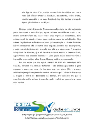 ela foge de mim. Fico, então, me sentindo humilde e um tanto
tola por tentar dividir a plenitude. Entretanto, estou muito,
muito tranqüila e em paz, depois de ter tido tantas provas de
que a plenitude é a perfeição.
Eleanor progrediu muito. No ano passado estava na pior categoria
para sobreviver a sua doença; agora, muitas autoridades como o dr.
Ikemi considerariam seu caso como uma regressão espontânea. Seu
estado geral de saúde é bom; não existem sinais de debilitação. Oito
meses depois de se submeter à última quimioterapia, o câncer de ossos
foi desaparecendo até só restar uma pequena sombra nas radiografias,
e não está definitivamente provado que ela seja cancerosa. A química
sanguínea de Eleanor, que se tornara anormal devido à doença ativa,
agora voltou aos padrões normais — uma prova muito maior do que a
fornecida pelas radiografias de que Eleanor está se recuperando.
Eu não temo por ela agora, mesmo se tiver de recomeçar sua
batalha. Eleanor está além de batalhas — ela irradia a paz sobre a qual
escreve, e conversar com ela faz com que me sinta feliz e seguro,
sobretudo porque compreendo como é rara essa paz. Eleanor descobriu
a alegria a partir do desespero da doença. No instante em que a
memória da saúde voltou, trouxe-lhe poder suficiente para durar uma
vida inteira.
http://groups.google.com/group/Viciados_em_Livros
http://groups.google.com/group/digitalsource
 