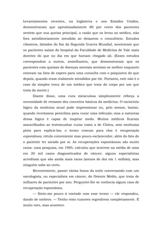Levantamentos recentes, na Inglaterra e nos Estados Unidos,
demonstraram que aproximadamente 80 por cento dos pacientes
sentem que sua queixa principal, a razão que os levou ao médico, não
fora satisfatoriamente atendida ao deixarem o consultório. Estudos
clássicos, datados do fim da Segunda Guerra Mundial, mostraram que
os pacientes saíam do hospital da Faculdade de Medicina de Yale mais
doentes do que no dia em que haviam chegado ali. (Esses estudos
correspondem a outros, semelhantes, que demonstraram que os
pacientes com queixas de doenças mentais sentiam-se melhor enquanto
estavam na lista de espera para uma consulta com o psiquiatra do que
depois, quando eram realmente atendidos por ele. Portanto, este não é o
caso da simples troca de um médico que trata do corpo por um que
trata da mente.)
Diante disso, uma cura miraculosa simplesmente reforça a
necessidade de reexame dos conceitos básicos da medicina. O raciocínio
lógico da medicina atual pode impressionar ou, pelo menos, bastar,
quando receitamos penicilina para curar uma infecção; mas a natureza
dessa lógica é capaz de inspirar medo. Muitos médicos ficaram
maravilhados ao testemunhar curas como a de Chitra, sem nenhuma
pista para explicá-las; o termo comum para elas é recuperação
espontânea, rótulo conveniente mas pouco esclarecedor, além do fato de
o paciente ter sarado por si. As recuperações espontâneas são muito
raras: uma pesquisa, em 1985, calculou que ocorrem na média de uma
em 20 mil casos diagnosticados de câncer; alguns especialistas
acreditam que são ainda mais raras (menos de dez em 1 milhão), mas
ninguém sabe ao certo.
Recentemente, passei várias horas da noite conversando com um
oncologista, ou especialista em câncer, do Oriente Médio, que trata de
milhares de pacientes por ano. Perguntei-lhe se conhecia algum caso de
recuperação espontânea.
— Sinto-me pouco à vontade com esse termo — ele respondeu,
dando de ombros. — Tenho visto tumores regredirem completamente. É
muito raro, mas acontece.
 