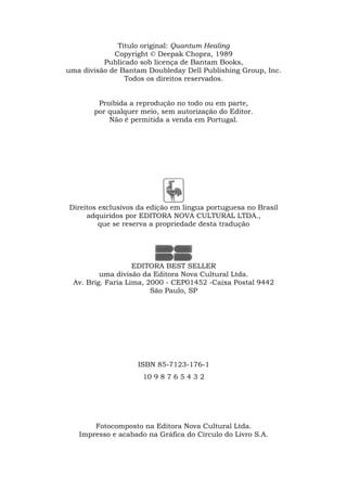 Título original: Quantum Healing
Copyright © Deepak Chopra, 1989
Publicado sob licença de Bantam Books,
uma divisão de Bantam Doubleday Dell Publishing Group, Inc.
Todos os direitos reservados.
Proibida a reprodução no todo ou em parte,
por qualquer meio, sem autorização do Editor.
Não é permitida a venda em Portugal.
Direitos exclusivos da edição em língua portuguesa no Brasil
adquiridos por EDITORA NOVA CULTURAL LTDA.,
que se reserva a propriedade desta tradução
EDITORA BEST SELLER
uma divisão da Editora Nova Cultural Ltda.
Av. Brig. Faria Lima, 2000 - CEP01452 -Caixa Postal 9442
São Paulo, SP
ISBN 85-7123-176-1
10 9 8 7 6 5 4 3 2
Fotocomposto na Editora Nova Cultural Ltda.
Impresso e acabado na Gráfica do Círculo do Livro S.A.
 