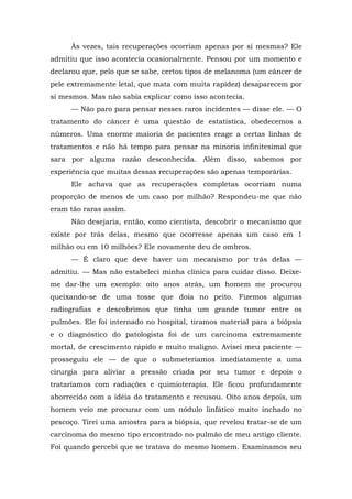 Às vezes, tais recuperações ocorriam apenas por si mesmas? Ele
admitiu que isso acontecia ocasionalmente. Pensou por um momento e
declarou que, pelo que se sabe, certos tipos de melanoma (um câncer de
pele extremamente letal, que mata com muita rapidez) desaparecem por
si mesmos. Mas não sabia explicar como isso acontecia.
— Não paro para pensar nesses raros incidentes — disse ele. — O
tratamento do câncer é uma questão de estatística, obedecemos a
números. Uma enorme maioria de pacientes reage a certas linhas de
tratamentos e não há tempo para pensar na minoria infinitesimal que
sara por alguma razão desconhecida. Além disso, sabemos por
experiência que muitas dessas recuperações são apenas temporárias.
Ele achava que as recuperações completas ocorriam numa
proporção de menos de um caso por milhão? Respondeu-me que não
eram tão raras assim.
Não desejaria, então, como cientista, descobrir o mecanismo que
existe por trás delas, mesmo que ocorresse apenas um caso em 1
milhão ou em 10 milhões? Ele novamente deu de ombros.
— É claro que deve haver um mecanismo por trás delas —
admitiu. — Mas não estabeleci minha clínica para cuidar disso. Deixe-
me dar-lhe um exemplo: oito anos atrás, um homem me procurou
queixando-se de uma tosse que doía no peito. Fizemos algumas
radiografias e descobrimos que tinha um grande tumor entre os
pulmões. Ele foi internado no hospital, tiramos material para a biópsia
e o diagnóstico do patologista foi de um carcinoma extremamente
mortal, de crescimento rápido e muito maligno. Avisei meu paciente —
prosseguiu ele — de que o submeteríamos imediatamente a uma
cirurgia para aliviar a pressão criada por seu tumor e depois o
trataríamos com radiações e quimioterapia. Ele ficou profundamente
aborrecido com a idéia do tratamento e recusou. Oito anos depois, um
homem veio me procurar com um nódulo linfático muito inchado no
pescoço. Tirei uma amostra para a biópsia, que revelou tratar-se de um
carcinoma do mesmo tipo encontrado no pulmão de meu antigo cliente.
Foi quando percebi que se tratava do mesmo homem. Examinamos seu
 