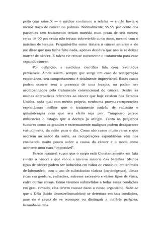 peito com raios X — o médico continuou a relatar — e não havia o
menor traço de câncer no pulmão. Normalmente, 99,99 por cento dos
pacientes sem tratamento teriam morrido num prazo de seis meses;
cerca de 90 por cento não teriam sobrevivido cinco anos, mesmo com o
máximo de terapia. Perguntei-lhe como tratara o câncer anterior e ele
me disse que não tinha feito nada, apenas decidira que não ia se deixar
morrer de câncer. E talvez ele recuse novamente o tratamento para esse
segundo câncer.
Por definição, a medicina científica lida com resultados
previsíveis. Ainda assim, sempre que surge um caso de recuperação
espontânea, seu comportamento é totalmente imprevisível. Esses casos
podem ocorrer sem a presença de uma terapia, ou podem ser
acompanhados pelo tratamento convencional do câncer. Dentre as
muitas alternativas referentes ao câncer que hoje existem nos Estados
Unidos, cada qual com mérito próprio, nenhuma provou recuperações
espontâneas melhor que o tratamento padrão de radiação e
quimioterapia nem que seu efeito seja pior. Tampouco parece
influenciar o estágio que a doença já atingiu. Tanto os pequenos
tumores como os grandes e extremamente malignos podem desaparecer
virtualmente, da noite para o dia. Como são casos muito raros e que
ocorrem ao sabor da sorte, as recuperações espontâneas vêm nos
ensinando muito pouco sobre a causa do câncer e o modo como
acontece uma cura “impossível”.
Parece razoável supor que o corpo está Constantemente em luta
contra o câncer e que vence a imensa maioria das batalhas. Muitos
tipos de câncer podem ser induzidos em tubos de ensaio ou em animais
de laboratório, com o uso de substâncias tóxicas (carcinógenas), dietas
ricas em gordura, radiações, estresse excessivo e vários tipos de vírus,
entre outras coisas. Como vivemos submetidos a todas essas condições
em grau elevado, elas devem causar dano a nosso organismo. Sabe-se
que o DNA (ácido desoxirribonucléico) se deteriora em tais condições,
mas ele é capaz de se recompor ou distinguir a matéria perigosa,
livrando-se dela.
 