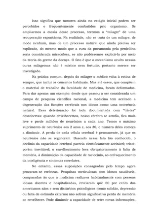 Isso significa que tumores ainda no estágio inicial podem ser
percebidos e frequentemente combatidos pelo organismo. Se
ampliarmos a escala desse processo, teremos o “milagre” de uma
recuperação espontânea. Na realidade, não se trata de um milagre, de
modo nenhum, mas de um processo natural que ainda precisa ser
explicado, do mesmo modo que a cura da pneumonia pela penicilina
seria considerada miraculosa, se não pudéssemos explicá-la por meio
da teoria do germe da doença. O fato é que o mecanismo oculto nessas
curas milagrosas não é místico nem fortuito, portanto merece ser
investigado.
Na prática comum, depois do milagre o médico volta à rotina de
sempre, que inclui os conceitos habituais. Mas até esses, que compõem
o material de trabalho da faculdade de medicina, foram deformados.
Para dar apenas um exemplo: desde que passou a ser considerada um
campo de pesquisa científica racional, a medicina tem aceitado a
degeneração das funções cerebrais nos idosos como uma ocorrência
natural. Essa deterioração foi toda documentada com “tristes”
descobertas: quando envelhecemos, nosso cérebro se atrofia, fica mais
leve e perde milhões de neurônios a cada ano. Temos o máximo
suprimento de neurônios aos 2 anos e, aos 30, o número deles começa
a diminuir. A perda de cada célula cerebral é permanente, já que os
neurônios não se regeneram. Baseado nesse fato tão conhecido, o
declínio da capacidade cerebral parecia cientificamente aceitável; triste,
porém inevitável; o envelhecimento leva obrigatoriamente à falta de
memória, à diminuição da capacidade de raciocínio, ao enfraquecimento
da inteligência e sintomas correlates.
No entanto, essas suposições consagradas pelo tempo agora
provaram-se errôneas. Pesquisas meticulosas com idosos saudáveis,
comparadas às que a medicina realizava habitualmente com pessoas
idosas doentes e hospitalizadas, revelaram que 80 por cento dos
americanos sãos e sem distúrbios psicológicos (como solidão, depressão
ou falta de estímulo externo) não sofrem significativa perda de memória
ao envelhecer. Pode diminuir a capacidade de reter novas informações,
 
