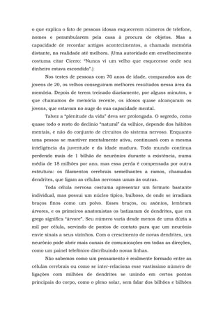 o que explica o fato de pessoas idosas esquecerem números de telefone,
nomes e perambularem pela casa à procura de objetos. Mas a
capacidade de recordar antigos acontecimentos, a chamada memória
distante, na realidade até melhora. (Uma autoridade em envelhecimento
costuma citar Cícero: “Nunca vi um velho que esquecesse onde seu
dinheiro estava escondido”.)
Nos testes de pessoas com 70 anos de idade, comparados aos de
jovens de 20, os velhos conseguiram melhores resultados nessa área da
memória. Depois de terem treinado diariamente, por alguns minutos, o
que chamamos de memória recente, os idosos quase alcançaram os
jovens, que estavam no auge de sua capacidade mental.
Talvez a “plenitude da vida” deva ser prolongada. O segredo, como
quase todo o resto do declínio “natural” da velhice, depende dos hábitos
mentais, e não do conjunto de circuitos do sistema nervoso. Enquanto
uma pessoa se mantiver mentalmente ativa, continuará com a mesma
inteligência da juventude e da idade madura. Todo mundo continua
perdendo mais de 1 bilhão de neurônios durante a existência, numa
média de 18 milhões por ano, mas essa perda é compensada por outra
estrutura: os filamentos cerebrais semelhantes a ramos, chamados
dendrites, que ligam as células nervosas umas às outras.
Toda célula nervosa costuma apresentar um formato bastante
individual, mas possui um núcleo típico, bulboso, de onde se irradiam
braços finos como um polvo. Esses braços, ou axônios, lembram
árvores, e os primeiros anatomistas os batizaram de dendrites, que em
grego significa “árvore”. Seu número varia desde menos de uma dúzia a
mil por célula, servindo de pontos de contato para que um neurônio
envie sinais a seus vizinhos. Com o crescimento de novas dendrites, um
neurônio pode abrir mais canais de comunicações em todas as direções,
como um painel telefônico distribuindo novas linhas.
Não sabemos como um pensamento é realmente formado entre as
células cerebrais ou como se inter-relaciona esse vastíssimo número de
ligações com milhões de dendrites se unindo em certos pontos
principais do corpo, como o plexo solar, sem falar dos bilhões e bilhões
 