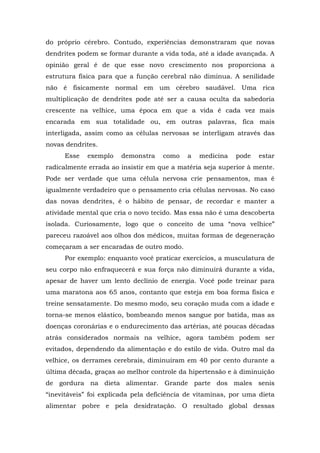 do próprio cérebro. Contudo, experiências demonstraram que novas
dendrites podem se formar durante a vida toda, até a idade avançada. A
opinião geral é de que esse novo crescimento nos proporciona a
estrutura física para que a função cerebral não diminua. A senilidade
não é fisicamente normal em um cérebro saudável. Uma rica
multiplicação de dendrites pode até ser a causa oculta da sabedoria
crescente na velhice, uma época em que a vida é cada vez mais
encarada em sua totalidade ou, em outras palavras, fica mais
interligada, assim como as células nervosas se interligam através das
novas dendrites.
Esse exemplo demonstra como a medicina pode estar
radicalmente errada ao insistir em que a matéria seja superior à mente.
Pode ser verdade que uma célula nervosa crie pensamentos, mas é
igualmente verdadeiro que o pensamento cria células nervosas. No caso
das novas dendrites, é o hábito de pensar, de recordar e manter a
atividade mental que cria o novo tecido. Mas essa não é uma descoberta
isolada. Curiosamente, logo que o conceito de uma “nova velhice”
pareceu razoável aos olhos dos médicos, muitas formas de degeneração
começaram a ser encaradas de outro modo.
Por exemplo: enquanto você praticar exercícios, a musculatura de
seu corpo não enfraquecerá e sua força não diminuirá durante a vida,
apesar de haver um lento declínio de energia. Você pode treinar para
uma maratona aos 65 anos, contanto que esteja em boa forma física e
treine sensatamente. Do mesmo modo, seu coração muda com a idade e
torna-se menos elástico, bombeando menos sangue por batida, mas as
doenças coronárias e o endurecimento das artérias, até poucas décadas
atrás considerados normais na velhice, agora também podem ser
evitados, dependendo da alimentação e do estilo de vida. Outro mal da
velhice, os derrames cerebrais, diminuíram em 40 por cento durante a
última década, graças ao melhor controle da hipertensão e à diminuição
de gordura na dieta alimentar. Grande parte dos males senis
“inevitáveis” foi explicada pela deficiência de vitaminas, por uma dieta
alimentar pobre e pela desidratação. O resultado global dessas
 