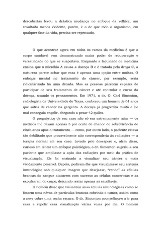 descobertas levou a drástica mudança no enfoque da velhice; um
resultado menos evidente, porém, é o de que todo o organismo, em
qualquer fase da vida, precisa ser repensado.
O que acontece agora em todos os ramos da medicina é que o
corpo saudável vem demonstrando maior poder de recuperação e
versatilidade do que se suspeitava. Enquanto a faculdade de medicina
ensina que o micróbio A causa a doença B e é tratada pela droga C, a
natureza parece achar que essa é apenas uma opção entre muitas. O
enfoque mental no tratamento do câncer, por exemplo, seria
ridicularizado há uma década. Mas as pessoas parecem capazes de
participar de seu tratamento de câncer e até controlar o curso da
doença, usando os pensamentos. Em 1971, o dr. O. Carl Simonton,
radiologista da Universidade do Texas, conheceu um homem de 61 anos
que sofria de câncer na garganta. A doença já progredira muito e ele
mal conseguia engolir, chegando a pesar 42 quilos.
O prognóstico de seu caso não só era extremamente ruim — os
médicos lhe davam apenas 5 por cento de chance de sobrevivência de
cinco anos após o tratamento — como, por outro lado, o paciente estava
tão debilitado que provavelmente não corresponderia às radiações — a
terapia normal em seu caso. Levado pelo desespero e, além disso,
curioso em tentar um enfoque psicológico, o dr. Simonton sugeriu a seu
paciente que ampliasse a ação das radiações por meio da prática de
visualização. Ele foi ensinado a visualizar seu câncer o mais
vividamente possível. Depois, pediram-lhe que visualizasse seu sistema
imunológico sob qualquer imagem que desejasse, “vendo” as células
brancas do sangue atacarem com sucesso as células cancerosas e as
expulsarem do corpo, deixando restar apenas as saudáveis.
O homem disse que visualizou suas células imunológicas como se
fossem uma névoa de partículas brancas cobrindo o tumor, assim como
a neve cobre uma rocha escura. O dr. Simonton aconselhou-o a ir para
casa e repetir essa visualização várias vezes por dia. O homem
 