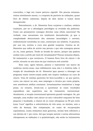 concordou, e logo seu tumor pareceu regredir. Em poucas semanas,
estava visivelmente menor, e a resposta do paciente às radiações, quase
livre de efeitos colaterais; depois de dois meses o tumor havia
desaparecido.
Naturalmente, o dr. Simonton ficou surpreso e confuso, embora
exultante, por ter a abordagem psicológica se revelado tão poderosa.
Como um pensamento consegue derrotar uma célula cancerosa? Na
verdade, esse mecanismo era totalmente desconhecido, já que a
complexidade desnorteante dos sistemas imunológico e nervoso,
evidentemente envolvidos no caso, continuava um mistério. O paciente,
por sua vez, aceitou a cura sem grande surpresa. Contou ao dr.
Simonton que sofria de artrite nas pernas e que não conseguia pescar
no rio, como gostava. Tendo se livrado do câncer, porque não poderia
acabar com a artrite por meio de visualizações? Poucas semanas depois,
foi exatamente o que aconteceu. O homem ficou livre do câncer e da
artrite, durante os seis anos em que continuou sob controle.
Esse caso, agora famoso, passou a representar um marco da
medicina mente-corpo, mas infelizmente essa não é a história toda. A
terapia de visualização do dr. Simonton (que passou a abranger um
programa maior mente-corpo) ainda não inspira confiança na cura do
câncer. Uma de minhas pacientes foi bem-sucedida e, ao que parece,
curou um câncer no seio, mas empregou a técnica por conta própria,
sem assistência médica constante. Levantamentos estatísticos a longo
prazo, no entanto, levam-nos a questionar se esses resultados
esporádicos são superiores aos do tratamento convencional.
Atualmente, a terapia convencional apresenta grande vantagem. Se, por
exemplo, uma mulher com câncer no seio o descobrir enquanto for bem
pequeno e localizado, a chance de se curar ultrapassa os 90 por cento
(uma “cura” significa a sobrevivência de três anos, no mínimo, sem a
volta da doença). Em comparação, os casos de recuperações
espontâneas, numa estimativa mais generosa, seriam bem inferiores a
um décimo de 1 por cento. Até que terapia mental e outras alternativas
ultrapassem as radiações e a quimioterapia, não serão os tratamentos
 