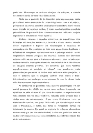 preferidos. Mesmo que os pacientes desejem tais enfoques, a maioria
dos médicos ainda os teme e não confia neles.
Ainda que o paciente do dr. Simonton seja um caso raro, basta
para abalar nossa concepção de como o organismo cura a si próprio,
porque nele a natureza descobre uma forma de combater a morte nunca
antes tentada por nenhum médico. E nesse caso há também a sombria
possibilidade de que os médicos, com suas tentativas habituais, estejam
reprimindo a natureza em vez de ajudá-la.
Médicos curiosos e ousados recorreram às experiências com
inovações nas terapias mente-corpo durante a última década, usando
desde biofeedback e hipnose até visualizações e mudança de
comportamento. Os resultados de todo esse grupo foram duvidosos e
difíceis de se interpretar. Durante três anos, o psicólogo Michael Lerner
empreendeu extensa pesquisa em quarenta clínicas que ofereciam
enfoques alternativos para o tratamento do câncer, com métodos que
variavam desde o emprego de ervas e da macrobiótica até a visualização
de imagens mentais positivas. Ele descobriu que esses “centros
complementares de combate ao câncer” eram geralmente mais
procurados por pacientes de melhor nível cultural e mais prósperos, e
que os médicos que os dirigiam também eram sérios e bem-
intencionados, mas nada que se aproximasse da cura do câncer havia
sido descoberto nos lugares que visitou.
Ao entrevistar os pacientes, uma razoável porcentagem (40 por
cento) pensava ter obtido ao menos uma melhora temporária na
qualidade de vida. Outros 40 por cento declararam ter experimentado
uma melhora real em suas condições, variando desde poucos dias a
vários anos. Aproximadamente 10 por cento dividiram-se entre os
extremos do espectro, um grupo declarando que não conseguira nada
com o tratamento, e outro, que havia se recuperado parcial ou
totalmente da doença. Em geral, os registros de enfoques alternativos
demonstram que eles dão certo conforto e alívio aos pacientes, mas os
dados sobre recuperação são desapontadores, não diferindo muito dos
da terapia comum.
 