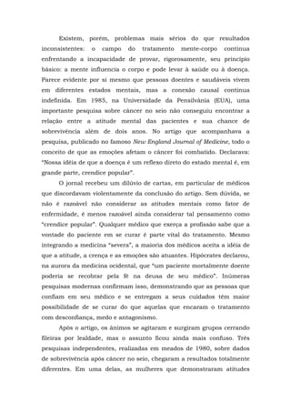 Existem, porém, problemas mais sérios do que resultados
inconsistentes: o campo do tratamento mente-corpo continua
enfrentando a incapacidade de provar, rigorosamente, seu princípio
básico: a mente influencia o corpo e pode levar à saúde ou à doença.
Parece evidente por si mesmo que pessoas doentes e saudáveis vivem
em diferentes estados mentais, mas a conexão causal continua
indefinida. Em 1985, na Universidade da Pensilvânia (EUA), uma
importante pesquisa sobre câncer no seio não conseguiu encontrar a
relação entre a atitude mental das pacientes e sua chance de
sobrevivência além de dois anos. No artigo que acompanhava a
pesquisa, publicado no famoso New England Journal of Medicine, todo o
conceito de que as emoções afetam o câncer foi combatido. Declarava:
“Nossa idéia de que a doença é um reflexo direto do estado mental é, em
grande parte, crendice popular”.
O jornal recebeu um dilúvio de cartas, em particular de médicos
que discordavam violentamente da conclusão do artigo. Sem dúvida, se
não é razoável não considerar as atitudes mentais como fator de
enfermidade, é menos razoável ainda considerar tal pensamento como
“crendice popular”. Qualquer médico que exerça a profissão sabe que a
vontade do paciente em se curar é parte vital do tratamento. Mesmo
integrando a medicina “severa”, a maioria dos médicos aceita a idéia de
que a atitude, a crença e as emoções são atuantes. Hipócrates declarou,
na aurora da medicina ocidental, que “um paciente mortalmente doente
poderia se recobrar pela fé na deusa de seu médico”. Inúmeras
pesquisas modernas confirmam isso, demonstrando que as pessoas que
confiam em seu médico e se entregam a seus cuidados têm maior
possibilidade de se curar do que aquelas que encaram o tratamento
com desconfiança, medo e antagonismo.
Após o artigo, os ânimos se agitaram e surgiram grupos cerrando
fileiras por lealdade, mas o assunto ficou ainda mais confuso. Três
pesquisas independentes, realizadas em meados de 1980, sobre dados
de sobrevivência após câncer no seio, chegaram a resultados totalmente
diferentes. Em uma delas, as mulheres que demonstraram atitudes
 