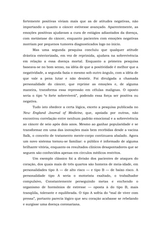 fortemente positivas viviam mais que as de atitudes negativas, não
importando o quanto o câncer estivesse avançado. Aparentemente, as
emoções positivas ajudavam a cura de estágios adiantados da doença,
com metástase do câncer, enquanto pacientes com emoções negativas
morriam por pequenos tumores diagnosticados logo no início.
Mas uma segunda pesquisa concluiu que qualquer atitude
drástica exteriorizada, em vez de reprimida, ajudava na sobrevivência
em relação a essa doença mortal. Enquanto a primeira pesquisa
baseava-se no bom senso, na idéia de que a positividade é melhor que a
negatividade, a segunda fazia o mesmo sob outro ângulo, com a idéia de
que vale a pena lutar e não desistir. Foi divulgada a chamada
personalidade do câncer, que reprime as emoções e, de alguma
maneira, transforma essa repressão em células malignas. O oposto
seria o tipo “o forte sobreviverá”, podendo essa força ser positiva ou
negativa.
Tudo isto obedece a certa lógica, exceto a pesquisa publicada no
New England Journal of Medicine, que, apoiada por outras, não
encontrou correlação entre nenhum padrão emocional e a sobrevivência
ao câncer de seio após dois anos. Mesmo ao ganhar popularidade e se
transformar em uma das inovações mais bem recebidas desde a vacina
Salk, o conceito de tratamento mente-corpo continuava abalado. Agora
um novo sistema tornou-se familiar: o público é informado de alguma
brilhante vitória, enquanto os resultados clínicos desapontadores que se
seguem são conhecidos apenas em círculos médicos restritos.
Um exemplo clássico foi a divisão dos pacientes de ataques do
coração, dos quais mais de três quartos são homens de meia-idade, em
personalidades tipo A — de alto risco — e tipo B — de baixo risco. A
personalidade tipo A seria o motorista exaltado, o trabalhador
compulsivo, Constantemente perseguindo metas e enchendo o
organismo de hormônios de estresse — oposta à do tipo B, mais
tranqüila, tolerante e equilibrada. O tipo A sofria do “mal de viver com
pressa”, portanto parecia lógico que seu coração acabasse se rebelando
e surgisse uma doença coronariana.
 