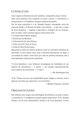 CONTRA CAPA
Uma viagem às fronteira da nova medicina, integrando corpo e mente.
Uma nova medicina vem surgindo, na qual a mente, a consciência, a
compreensão e a inteligência ocupam importantes papéis.
Um de seus arquitetos é o dr. Deepak Chopra, consagrado autor de
Conexão Saúde e O Retorno do Rishi, cujo método — a que deu o nome
de Cura Quântica — engloba o lado físico e biológico do ser humano,
mas vai além, como mostram alguns temas deste livro:
• O Corpo Possui Mente Própria
• Fantasmas da Memória
• O Nascimento de uma Doença
• O Que Você Vê, Você se Torna
• Corpo de Bem-Aventurança
Baseando-se tanto na ciência moderna como na ancestral sabedoria do
Ayurveda, o autor relata casos reais e histórias fascinantes em apoio a
um modelo de saúde e bem-estar que está em perfeita harmonia com o
mais profundo conhecimento espiritual.
“A Cura Quântica é uma brilhante investigação da habilidade de um
aspecto da consciência — a mente — em corrigir espontaneamente
outro aspecto da consciência — o corpo.”
— The Washington Post
“O dr. Chopra escreve com simplicidade quase mágica e encanto, mas é
rigoroso nos fatos que apresenta e no raciocínio.”
— Marilyn Ferguson, escritora
ORELHAS DO LIVRO
Nos últimos anos surgiu uma abordagem da medicina, na qual a mente,
a consciência e a inteligência ocupam papéis importantes. O dr. Deepak
Chopra, um de seus idealizadores, batizou-a de Cura Quântica, e neste
 