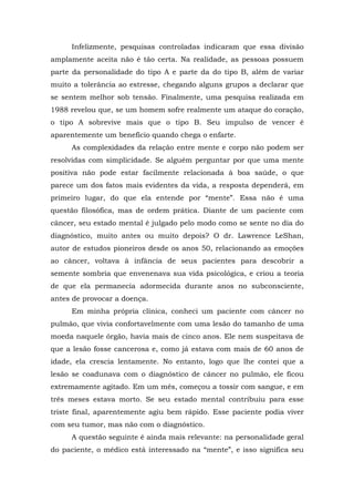 Infelizmente, pesquisas controladas indicaram que essa divisão
amplamente aceita não é tão certa. Na realidade, as pessoas possuem
parte da personalidade do tipo A e parte da do tipo B, além de variar
muito a tolerância ao estresse, chegando alguns grupos a declarar que
se sentem melhor sob tensão. Finalmente, uma pesquisa realizada em
1988 revelou que, se um homem sofre realmente um ataque do coração,
o tipo A sobrevive mais que o tipo B. Seu impulso de vencer é
aparentemente um benefício quando chega o enfarte.
As complexidades da relação entre mente e corpo não podem ser
resolvidas com simplicidade. Se alguém perguntar por que uma mente
positiva não pode estar facilmente relacionada à boa saúde, o que
parece um dos fatos mais evidentes da vida, a resposta dependerá, em
primeiro lugar, do que ela entende por “mente”. Essa não é uma
questão filosófica, mas de ordem prática. Diante de um paciente com
câncer, seu estado mental é julgado pelo modo como se sente no dia do
diagnóstico, muito antes ou muito depois? O dr. Lawrence LeShan,
autor de estudos pioneiros desde os anos 50, relacionando as emoções
ao câncer, voltava à infância de seus pacientes para descobrir a
semente sombria que envenenava sua vida psicológica, e criou a teoria
de que ela permanecia adormecida durante anos no subconsciente,
antes de provocar a doença.
Em minha própria clínica, conheci um paciente com câncer no
pulmão, que vivia confortavelmente com uma lesão do tamanho de uma
moeda naquele órgão, havia mais de cinco anos. Ele nem suspeitava de
que a lesão fosse cancerosa e, como já estava com mais de 60 anos de
idade, ela crescia lentamente. No entanto, logo que lhe contei que a
lesão se coadunava com o diagnóstico de câncer no pulmão, ele ficou
extremamente agitado. Em um mês, começou a tossir com sangue, e em
três meses estava morto. Se seu estado mental contribuiu para esse
triste final, aparentemente agiu bem rápido. Esse paciente podia viver
com seu tumor, mas não com o diagnóstico.
A questão seguinte é ainda mais relevante: na personalidade geral
do paciente, o médico está interessado na “mente”, e isso significa seu
 